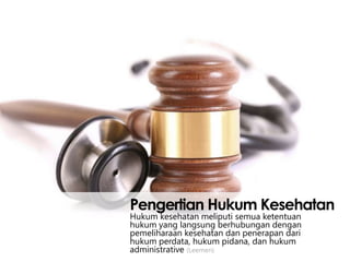 Pengertian Hukum Kesehatan
Hukum kesehatan meliputi semua ketentuan
hukum yang langsung berhubungan dengan
pemeliharaan kesehatan dan penerapan dari
hukum perdata, hukum pidana, dan hukum
administrative (Leemen)

 