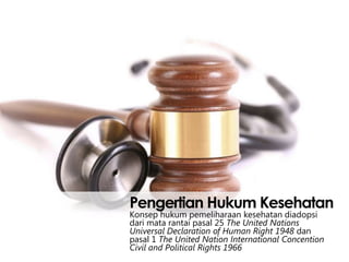 Pengertian Hukum Kesehatan
Konsep hukum pemeliharaan kesehatan diadopsi
dari mata rantai pasal 25 The United Nations
Universal Declaration of Human Right 1948 dan
pasal 1 The United Nation International Concention
Civil and Political Rights 1966

 