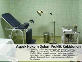 Aspek Hukum Dalam Praktik Kebidanan
Standar profesi bidan yang terbaru adalah diatur
dalam Kepmenkes RI No.369/Menkes/SK/III/2007.
Praktik bidan juga didasarkan pada hukum dan
peraturan perundang – undangan yang mengatur
dan berkaitan dengan praktik bidan dan hukum
kesehatan.

 