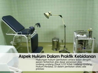 Aspek Hukum Dalam Praktik Kebidanan
Hubungan hukum (perikatan) antara bidan dengan
pasien terbentuk atas dasar perjanjian atau
undang–undang (Pasal 1233 Kitab Undang–Undang
Hukum Perdata). Di dalam perikatan selalu ada
prestasi

 