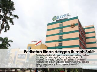 Perikatan Bidan dengan Rumah Sakit
Perikatan bidan dengan rumah sakit adalah dalam
hubungan ketenagakerjaan, yaitu terbentuk
hubungan antara rumah sakit sebagai pemberi
kerjaan dan bidan sebagai penerima kerja. Berlaku
ketentuan tentang ketenagakerjaan (UU
No.13/2003).

 