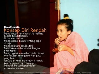 Menghindari sentuhan atau melihat
bagian tubuh tertentu
Tidak mau berkaca
Menghindari diskusi tentang topik
dirinya
Menolak usaha rehabilitasi
Melakukan usaha sendiri dengan
tidak tepat
Mengingkari perubahan pada dirinya
Peningkatan ketergantungan pada
yang lain
Tanda dari keresahan seperti marah,
keputusasaan, dan menangis
Menolak berpartisipasi dalam
perawatan dirinya
Karakteristik
Konsep Diri Rendah
http://2.bp.blogspot.com/-vdkUdMdqeW0/UArexlG3tlI/AAAAAAAADsY/xGUPmqsJ3Qs/s1600/553927_3469432535594_578956828_n.jpg
 
