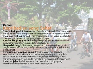 Citra tubuh positif dan akurat, Kesadaran akan diri berdasar atas
observasi mandiri dan perhatian yang sesuai akan kesehatan diri.
Ideal dan realitas, Individu mempunyai ideal diri yang realitas dan
mempunyai tujuan hidup yang dapat dicapai.
Konsep diri yang positif, Konsep diri yang positif menunjukkan
bahwa individu akan sesuai dalam hidupnya.
Harga diri tinggi, Seseorang yang akan mempunyai harga diri
tinggi akan memandang dirinya sebagai seorang yang berarti dan
bermanfaat.
Kepuasan penampilan peran, Individu yang mempunyai
kepribadian sehat akan dapat berhubungan dengan orang lain
secara intim dan mendapat kepuasan, dapat memercayai dan
terbuka pada orang lain serta membina hubungan interdependen.
Identitas jelas, Individu merasakan keunikan dirinya yang
memberiarahkehidupan dalam mencapai tujuan
Kriteria
Kepribadian yang Sehat
http://3.bp.blogspot.com/-2qS32PhUK5E/UEl2igUUVLI/AAAAAAAAAq0/zIz4EUxy4BQ/s1600/sepeda.jpg
 