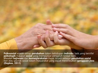 Psikososial adalah setiap perubahan dalam kehidupan individu, baik yang bersifat
psikologik maupun sosial yang mempunyai pengaruh timbal balik.
Masalah kejiwaan dan kemasyarakatan dapat terjadi sebagai perubahan sosial
dan atau gejolak sosial dalam masyarakat yang dapat menimbulkan gangguan jiwa
(Depkes, 2011)
http://www.shnews.co/foto_berita/99PeganganTangan-LiveScience.jpg
 