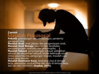 Psikotik gelandangan dan pemasungan, penderita
gangguan jiwa,
Masalah Anak: anak jalanan dan penganiayaan anak,
Masalah Anak Remaja: tawuran dan kenakalan,
penyalahgunaan narkotika dan psikotropika,
Masalah Seksual: penyimpangan seksual, pelecehan
seksual dan eksploitasi seksual, tindak kekerasan sosial,
stress pasca trauma, pengungsi/ migrasi, masalah usia
lanjut yang terisolir,
Masalah Kesehatan Kerja: kesehatan jiwa di tempat
kerja, penurunan produktifitas dan stres di tempat kerja,
dan lain-lain: HIV/AIDS (Depkes, 2011).
Contoh
Masalah Psikososial
http://files.myopera.com/mdjdsan4/albums/14349122/depresi-ts.jpg
 