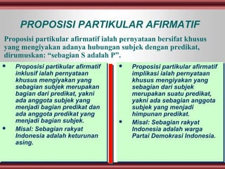 PROPOSISI PARTIKULAR AFIRMATIF
Proposisi partikular afirmatif ialah pernyataan bersifat khusus
yang mengiyakan adanya hubungan subjek dengan predikat,
dirumuskan: “sebagian S adalah P”.






Proposisi partikular afirmatif
Proposisi partikular afirmatif
inklusif ialah pernyataan
inklusif ialah pernyataan
khusus mengiyakan yang
khusus mengiyakan yang
sebagian subjek merupakan
sebagian subjek merupakan
bagian dari predikat, yakni
bagian dari predikat, yakni
ada anggota subjek yang
ada anggota subjek yang
menjadi bagian predikat dan
menjadi bagian predikat dan
ada anggota predikat yang
ada anggota predikat yang
menjadi bagian subjek.
menjadi bagian subjek.
Misal: Sebagian rakyat
Misal: Sebagian rakyat
Indonesia adalah keturunan
Indonesia adalah keturunan
asing.
asing.







Proposisi partikular afirmatif
Proposisi partikular afirmatif
implikasi ialah pernyataan
implikasi ialah pernyataan
khusus mengiyakan yang
khusus mengiyakan yang
sebagian dari subjek
sebagian dari subjek
merupakan suatu predikat,
merupakan suatu predikat,
yakni ada sebagian anggota
yakni ada sebagian anggota
subjek yang menjadi
subjek yang menjadi
himpunan predikat.
himpunan predikat.
Misal: Sebagian rakyat
Misal: Sebagian rakyat
Indonesia adalah warga
Indonesia adalah warga
Partai Demokrasi Indonesia.
Partai Demokrasi Indonesia.

 
