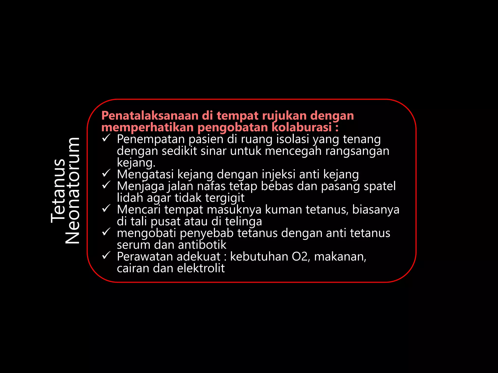 Penatalaksanaan di tempat rujukan dengan
memperhatikan pengobatan kolaburasi :
 Penempatan pasien di ruang isolasi yang tenang
dengan sedikit sinar untuk mencegah rangsangan
kejang.
 Mengatasi kejang dengan injeksi anti kejang
 Menjaga jalan nafas tetap bebas dan pasang spatel
lidah agar tidak tergigit
 Mencari tempat masuknya kuman tetanus, biasanya
di tali pusat atau di telinga
 mengobati penyebab tetanus dengan anti tetanus
serum dan antibotik
 Perawatan adekuat : kebutuhan O2, makanan,
cairan dan elektrolit
Tetanus
Neonatorum
 