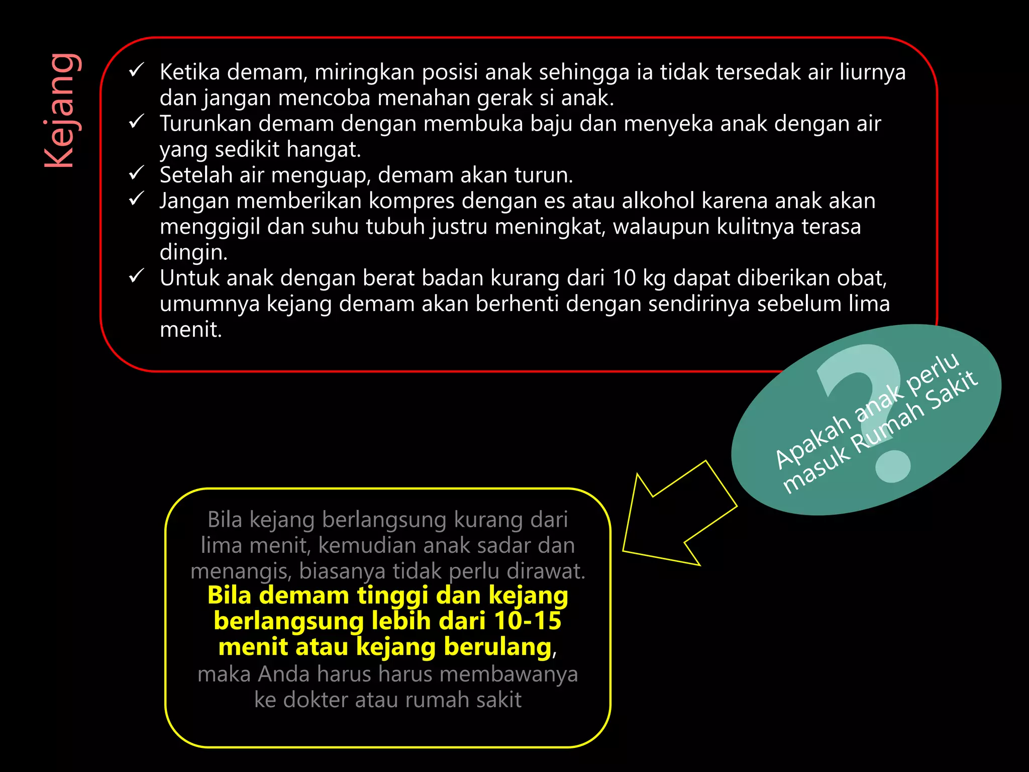  Ketika demam, miringkan posisi anak sehingga ia tidak tersedak air liurnya
dan jangan mencoba menahan gerak si anak.
 Turunkan demam dengan membuka baju dan menyeka anak dengan air
yang sedikit hangat.
 Setelah air menguap, demam akan turun.
 Jangan memberikan kompres dengan es atau alkohol karena anak akan
menggigil dan suhu tubuh justru meningkat, walaupun kulitnya terasa
dingin.
 Untuk anak dengan berat badan kurang dari 10 kg dapat diberikan obat,
umumnya kejang demam akan berhenti dengan sendirinya sebelum lima
menit.
Kejang
Bila kejang berlangsung kurang dari
lima menit, kemudian anak sadar dan
menangis, biasanya tidak perlu dirawat.
Bila demam tinggi dan kejang
berlangsung lebih dari 10-15
menit atau kejang berulang,
maka Anda harus harus membawanya
ke dokter atau rumah sakit
 