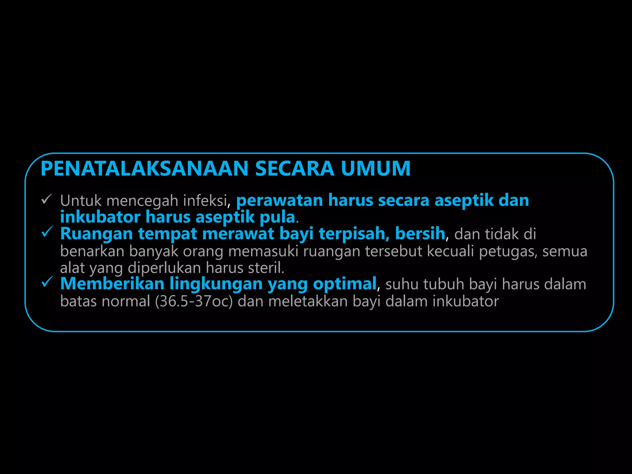 PENATALAKSANAAN SECARA UMUM
 Untuk mencegah infeksi, perawatan harus secara aseptik dan
inkubator harus aseptik pula.
 Ruangan tempat merawat bayi terpisah, bersih, dan tidak di
benarkan banyak orang memasuki ruangan tersebut kecuali petugas, semua
alat yang diperlukan harus steril.
 Memberikan lingkungan yang optimal, suhu tubuh bayi harus dalam
batas normal (36.5-37oc) dan meletakkan bayi dalam inkubator
 