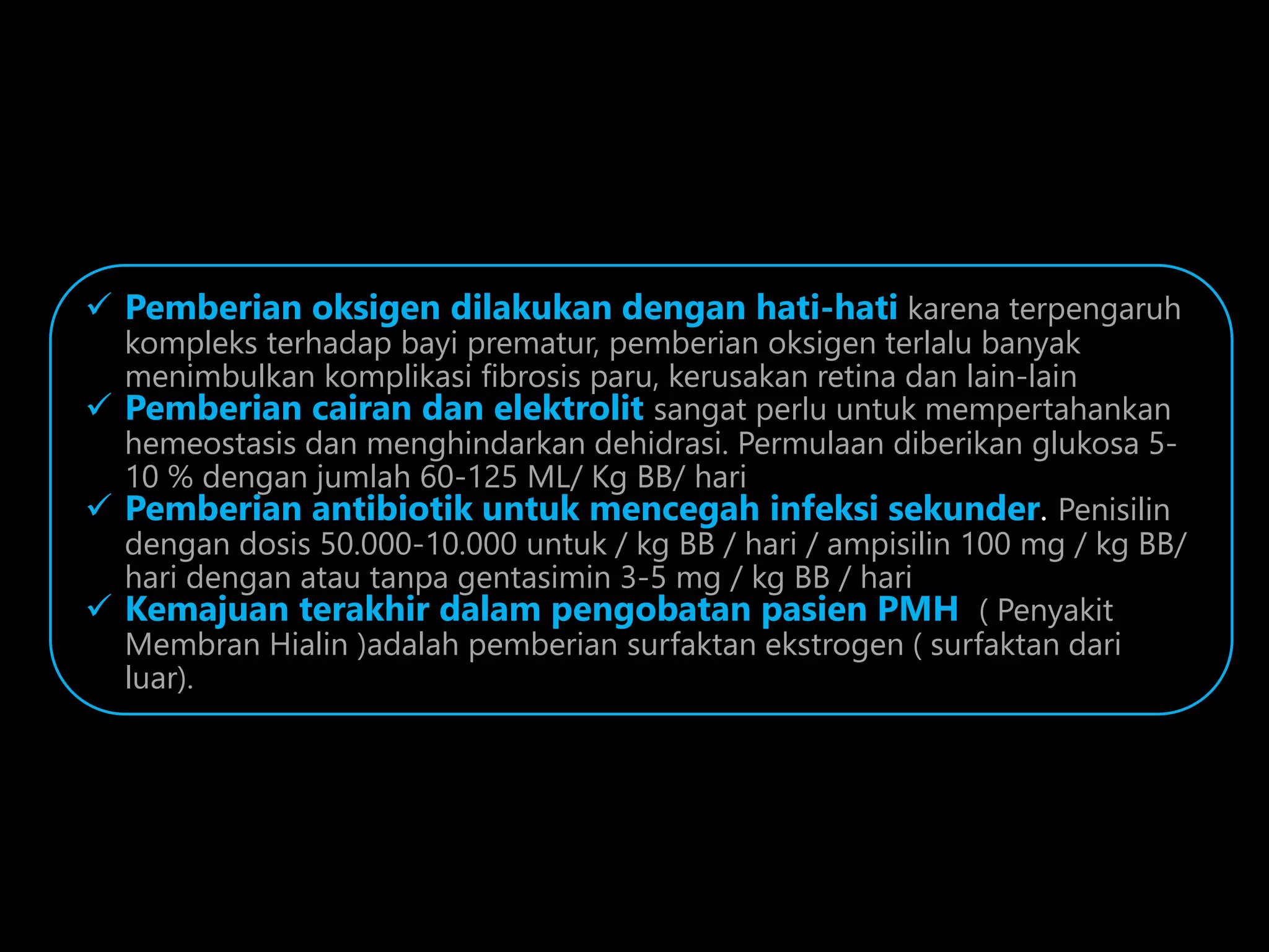  Pemberian oksigen dilakukan dengan hati-hati karena terpengaruh
kompleks terhadap bayi prematur, pemberian oksigen terlalu banyak
menimbulkan komplikasi fibrosis paru, kerusakan retina dan lain-lain
 Pemberian cairan dan elektrolit sangat perlu untuk mempertahankan
hemeostasis dan menghindarkan dehidrasi. Permulaan diberikan glukosa 5-
10 % dengan jumlah 60-125 ML/ Kg BB/ hari
 Pemberian antibiotik untuk mencegah infeksi sekunder. Penisilin
dengan dosis 50.000-10.000 untuk / kg BB / hari / ampisilin 100 mg / kg BB/
hari dengan atau tanpa gentasimin 3-5 mg / kg BB / hari
 Kemajuan terakhir dalam pengobatan pasien PMH ( Penyakit
Membran Hialin )adalah pemberian surfaktan ekstrogen ( surfaktan dari
luar).
 