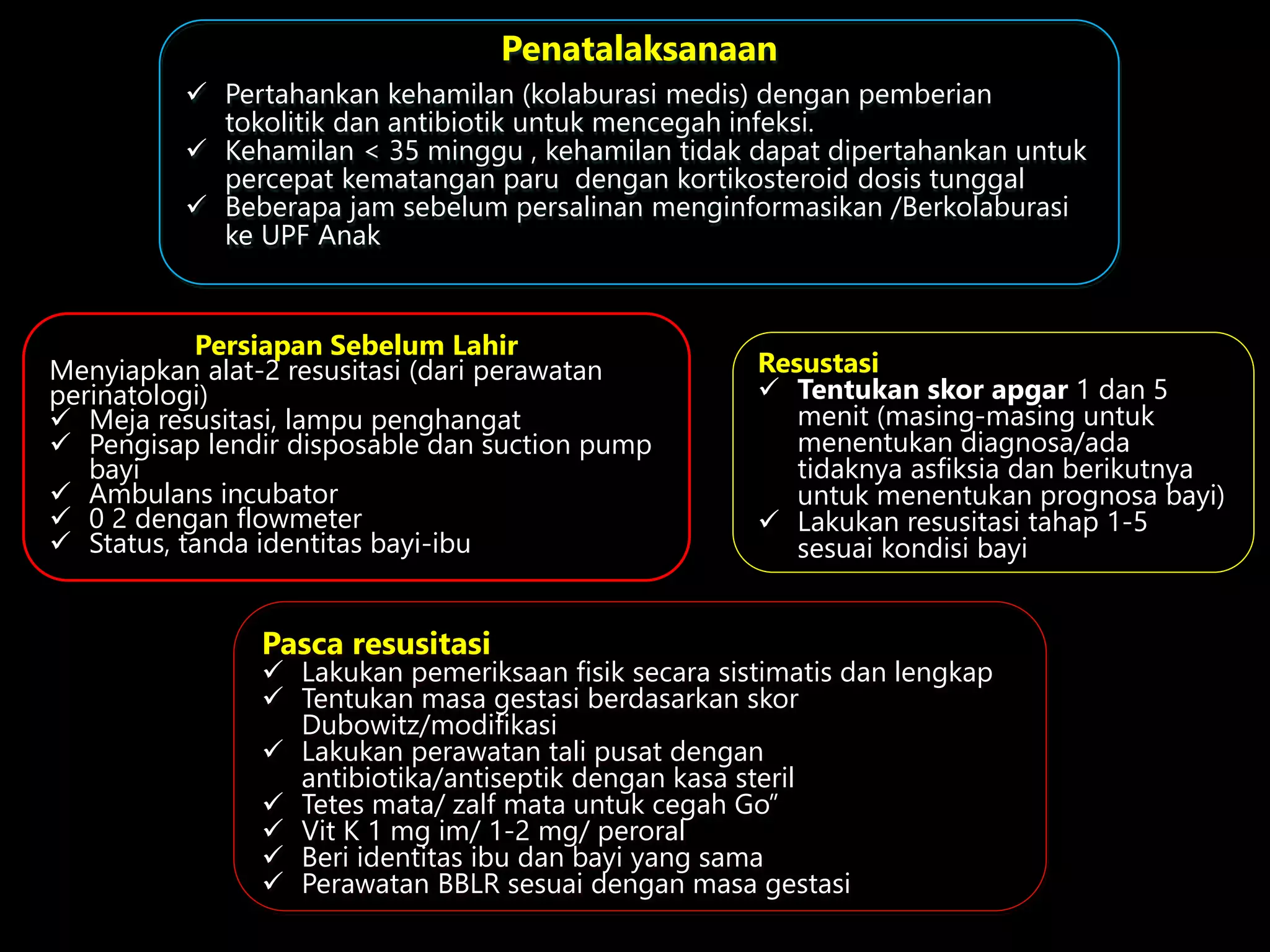 Persiapan Sebelum Lahir
Menyiapkan alat-2 resusitasi (dari perawatan
perinatologi)
 Meja resusitasi, lampu penghangat
 Pengisap lendir disposable dan suction pump
bayi
 Ambulans incubator
 0 2 dengan flowmeter
 Status, tanda identitas bayi-ibu
Resustasi
 Tentukan skor apgar 1 dan 5
menit (masing-masing untuk
menentukan diagnosa/ada
tidaknya asfiksia dan berikutnya
untuk menentukan prognosa bayi)
 Lakukan resusitasi tahap 1-5
sesuai kondisi bayi
Penatalaksanaan
 Pertahankan kehamilan (kolaburasi medis) dengan pemberian
tokolitik dan antibiotik untuk mencegah infeksi.
 Kehamilan < 35 minggu , kehamilan tidak dapat dipertahankan untuk
percepat kematangan paru dengan kortikosteroid dosis tunggal
 Beberapa jam sebelum persalinan menginformasikan /Berkolaburasi
ke UPF Anak
Pasca resusitasi
 Lakukan pemeriksaan fisik secara sistimatis dan lengkap
 Tentukan masa gestasi berdasarkan skor
Dubowitz/modifikasi
 Lakukan perawatan tali pusat dengan
antibiotika/antiseptik dengan kasa steril
 Tetes mata/ zalf mata untuk cegah Go”
 Vit K 1 mg im/ 1-2 mg/ peroral
 Beri identitas ibu dan bayi yang sama
 Perawatan BBLR sesuai dengan masa gestasi
 