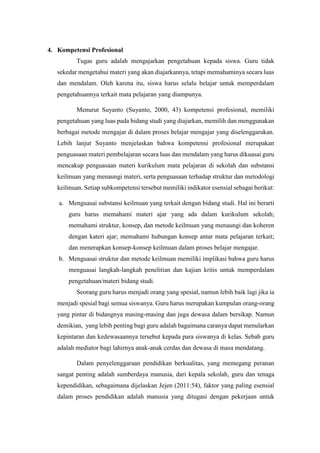 4. Kompetensi Profesional
Tugas guru adalah mengajarkan pengetahuan kepada siswa. Guru tidak
sekedar mengetahui materi yang akan diajarkannya, tetapi memahaminya secara luas
dan mendalam. Oleh karena itu, siswa harus selalu belajar untuk memperdalam
pengetahuannya terkait mata pelajaran yang diampunya.
Menurut Suyanto (Suyanto, 2000, 43) kompetensi profesional, memiliki
pengetahuan yang luas pada bidang studi yang diajarkan, memilih dan menggunakan
berbagai metode mengajar di dalam proses belajar mengajar yang diselenggarakan.
Lebih lanjut Suyanto menjelaskan bahwa kompetensi profesional merupakan
penguasaan materi pembelajaran secara luas dan mendalam yang harus dikuasai guru
mencakup penguasaan materi kurikulum mata pelajaran di sekolah dan substansi
keilmuan yang menaungi materi, serta penguasaan terhadap struktur dan metodologi
keilmuan. Setiap subkompetensi tersebut memiliki indikator esensial sebagai berikut:
a. Menguasai substansi keilmuan yang terkait dengan bidang studi. Hal ini berarti
guru harus memahami materi ajar yang ada dalam kurikulum sekolah;
memahami struktur, konsep, dan metode keilmuan yang menaungi dan koheren
dengan kateri ajar; memahami hubungan konsep antar mata pelajaran terkait;
dan menerapkan konsep-konsep keilmuan dalam proses belajar mengajar.
b. Menguasai struktur dan metode keilmuan memiliki implikasi bahwa guru harus
menguasai langkah-langkah penelitian dan kajian kritis untuk memperdalam
pengetahuan/materi bidang studi.
Seorang guru harus menjadi orang yang spesial, namun lebih baik lagi jika ia
menjadi spesial bagi semua siswanya. Guru harus merupakan kumpulan orang-orang
yang pintar di bidangnya masing-masing dan juga dewasa dalam bersikap. Namun
demikian, yang lebih penting bagi guru adalah bagaimana caranya dapat menularkan
kepintaran dan kedewasaannya tersebut kepada para siswanya di kelas. Sebab guru
adalah mediator bagi lahirnya anak-anak cerdas dan dewasa di masa mendatang.
Dalam penyelenggaraan pendidikan berkualitas, yang memegang peranan
sangat penting adalah sumberdaya manusia, dari kepala sekolah, guru dan tenaga
kependidikan, sebagaimana dijelaskan Jejen (2011:54), faktor yang paling esensial
dalam proses pendidikan adalah manusia yang ditugasi dengan pekerjaan untuk
 