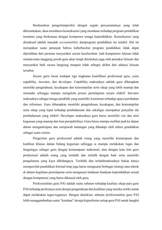 Berdasarkan pengertianprofesi dengan segala persyaratannya yang telah
dikemukakan, akan membawa konsekuensi yang mendasar terhadap program pendidikan
terutama yang berkenaan dengan komponen tenaga kependidikan. Konsekuensi yang
dimaksud adalah masalah accountability dariprogram pendidikan itu sendirl. Hal ini
merupakan suatu petunjuk bahwa keberhasilan program pendidikan tídak dapat
dipisahkan dari peranan masyarakat secara keseluruhan. Jadi kompetensi lulusan tidak
semata-mata tanggung jawab guru akan tetapí ditentukan juga oleh pemakai lulusan dan
masyarakat baik secara langsung maupun tidak sebagai akibat dari adanya lulusan
tersebut.
Secara garis besar terdapat tiga tingkatan kualifikasi profesional guru, yaitu
capability, inovator, dan developer. Capability maksudnya adalah guru diharapkan
memiliki pengetahuan, kecakapan dan keterampilan serta sikap yang lebih mantap dan
memadai sehingga mampu mengelola proses pemelajaran secara efektif. Inovator
maksudnya sebagai tenaga pendídik yang memiliki komitmen terhadap upaya perubahan
dan reformasi. Guru diharapkan memiliki pengetahuan, kecakapan, dan keterampilan
serta sikap yang tepat terhadap pembaharuan dan sekaligus merupakan penyebar ide
pembaharuan yang efektif. Developer maksudnya guru harus memiliki visi dan misi
keguruan yang mantap dan luas perspektifnya. Guru harus mampu melihat jauh ke depan
dalam mengantisipasi dan menjawab tantangan yang dihadapi oleh sektor pendidikan
sebagai suatu sistem.
Pengertian guru profesional adalah orang yang memiliki kemampuan dan
keahlian khusus dalam bidang keguruan sehingga ia mampu melakukan tugas dan
fungsingya sebagai guru dengan kemampuan maksimal, atau dengan kata lain guru
profesional adalah orang yang terdidik dan terlatlh dengan baik serta memiliki
pengalaman yang kaya dibidangnya. Terdidik dan terlatihmaksudnya bukan hanya
memperoleh pendidikan forrmal titap juga harus menguasai berbagai strategi atau teknik
di dalarn kegilatan pemelajaran serta menguasai landasan landasan kependidikan sesual
dengan kompetensi yang harus dikuasal oleh guru.
Profesionalitas guru PAI adalah suatu sebutan terhadap kualitas sikap para guru
PAI terhadap profesinya serta derajat pengetahuan dan keahlian yang mereka miliki untuk
dapat melakukan tugas-tugasnya. Dengan demikian, sebutan profesionalitas guru PAI
lebih menggambarkan suatu “keadaan” derajat keprofesian setiap guru PAI untuk bangkit
 
