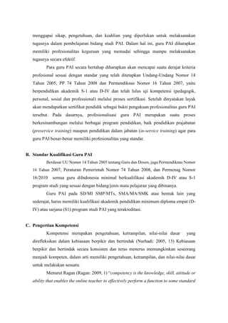 menggapai sikap, pengetahuan, dan keahlian yang diperlukan untuk melaksanakan
tugasnya dalam pembelajaran bidang studi PAI. Dalam hal ini, guru PAI diharapkan
memiliki profesionalitas keguruan yang memadai sehingga mampu melaksanakan
tugasnya secara efektif.
Para guru PAI secara bertahap diharapkan akan mencapai suatu derajat kriteria
profesional sesuai dengan standar yang telah ditetapkan Undang-Undang Nomor 14
Tahun 2005, PP 74 Tahun 2008 dan Permendiknas Nomor 16 Tahun 2007, yaitu
berpendidikan akademik S-1 atau D-IV dan telah lulus uji kompetensi (pedagogik,
personal, sosial dan professional) melalui proses sertifikasi. Setelah dinyatakan layak
akan mendapatkan sertifikat pendidik sebagai bukti pengakuan profesionalitas guru PAI
tersebut. Pada dasarnya, profesionalisasi guru PAI merupakan suatu proses
berkesinambungan melalui berbagai program pendidikan, baik pendidikan prajabatan
(preservice training) maupun pendidikan dalam jabatan (in-service training) agar para
guru PAI benar-benar memiliki profesionalitas yang standar.
B. Standar Kualifikasi Guru PAI
Berdasar UU Nomor 14 Tahun 2005 tentang Guru dan Dosen, juga Permendiknas Nomor
16 Tahun 2007, Peraturan Pemerintah Nomor 74 Tahun 2008, dan Permenag Nomor
16/2010 semua guru diIndonesia minimal berkualifikasi akademik D-IV atau S-1
program studi yang sesuai dengan bidang/jenis mata pelajaran yang dibinanya.
Guru PAI pada SD/MI SMP/MTs, SMA/MA/SMK atau bentuk lain yang
sederajat, harus memiliki kualifikasi akademik pendidikan minimum diploma empat (D-
IV) atau sarjana (S1) program studi PAI yang terakreditasi.
C. Pengertian Kompetensi
Kompetensi merupakan pengetahuan, ketrampilan, nilai-nilai dasar yang
direfleksikan dalam kebiasaan berpikir dan bertindak (Nurhadi: 2005, 15) Kebiasaan
berpikir dan bertindak secara konsisten dan terus menerus memungkinkan seseorang
menjadi kompeten, dalam arti memiliki pengetahuan, ketrampilan, dan nilai-nilai dasar
untuk melakukan sesuatu.
Menurut Ragan (Ragan: 2009, 1) “competency is the knowledge, skill, attitude or
ability that enables the online teacher to effectively perform a function to some standard
 