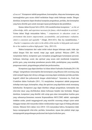 of success”. Kompetensi adalah pengetahuan, keterampilan, sikap atau kemampuan yang
memungkinkan guru secara efektif melakukan fungsi untuk beberapa standar. Dengan
demikian, kompetensi dapat dimaknai kumpulan pengetahuan, perilaku, dan ketrampilan
yang harus dimiliki guru untuk mencapai tujuan pembelajaran dan pendidikan.
Katane dalam Kiymet Selvi (2010, 168) mendefinisikan kompetensi “..as the set
of knowledge, skills, and experience necessary for future, which manifests in activities”.
Verma dalam Singh menyatakan bahwa, “ competencies in education create an
environment that fosters empowerment, accountability, and performance evaluation,
which is consistent and equitable “ (Singh, 2014:1631). Dan Joy mendefinisikan, “
..Teacher’s competence also refers to the ability of the teacher to help guide and counsel
his or her student to achieve high grades” (Joy , 2013:15)
Makna kompetensi dari sudut istilah terkait dengan beberapa aspek, tidak saja
terkait dengan fisik dan mental, tetapi juga aspek spiritual. Mulyasa (2007, 26)
menjelaskan bahwa, kompetensi guru merupakan penggabungan kemampuan personal,
keilmuan, teknologi, sosial, dan spiritual yang secara utuh membentuk kompetensi
profesi guru, yang mencakup pemahaman peserta didik, pembelajaran yang mendidik,
penguasaan materi, pengembangan pribadi dan profesionalitas.
Kompetensi juga dapat diartikan AcAshan dalam Fachrudin (Fachrudin,2011:30)
sebagai, “pengetahuan, keterampilan dan kemampuan yang dikuasai oleh seseorang yang
telah menjadi bagian dari dirinya sehingga seseorang dapat melakukan perilaku-perilaku
kognitif, afektif dan psikomotorik dengan sebaik-baiknya”. Sementara itu, Finch dan
Crunkilton dalam Fachrudin (2011, 31) menjelaskan, kompetensi adalah penguasaan
terhadap suatu tugas, ketrampilan, sikap, dan apresiasi yang diperlukan untuk menunjang
keberhasilan. Kompetensi juga dapat diartikan sebagai pengetahuan, ketrampilan dan
nilai-nilai dasar yang direfleksikan dalam kebiasaan berpikir dan bertindak. Dengan
demikian, kompetensi yang dimiliki oleh setiap guru akan menunjukkan kualitas guru
yang sebenarnya.Sementara menurut Kepmendiknas 045/U/2002 adalah: seperangkat
tindakan cerdas, penuh tanggungjawab yang memiliki seseorang sebagai syarat untuk
dianggap mampu oleh masyarakat dalam melaksanakan tugas-tugas di bidang pekerjaan
tertentu. Menurut Selvi dalam Aziz (2014: 122) menyatakan bahwa, Kompetensi tidak
hanya mempengaruhi nilai-nilai, perilaku, komunikasi, tujuan dan praktek tetapi juga
mempengaruhi pengembangan profesional dan kajian kurikulum guru.
 