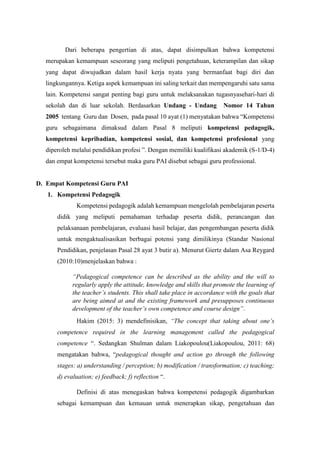 Dari beberapa pengertian di atas, dapat disimpulkan bahwa kompetensi
merupakan kemampuan seseorang yang meliputi pengetahuan, keterampilan dan sikap
yang dapat diwujudkan dalam hasil kerja nyata yang bermanfaat bagi diri dan
lingkungannya. Ketiga aspek kemampuan ini saling terkait dan mempengaruhi satu sama
lain. Kompetensi sangat penting bagi guru untuk melaksanakan tugasnyasehari-hari di
sekolah dan di luar sekolah. Berdasarkan Undang - Undang Nomor 14 Tahun
2005 tentang Guru dan Dosen, pada pasal 10 ayat (1) menyatakan bahwa “Kompetensi
guru sebagaimana dimaksud dalam Pasal 8 meliputi kompetensi pedagogik,
kompetensi kepribadian, kompetensi sosial, dan kompetensi profesional yang
diperoleh melalui pendidikan profesi ”. Dengan memiliki kualifikasi akademik (S-1/D-4)
dan empat kompetensi tersebut maka guru PAI disebut sebagai guru professional.
D. Empat Kompetensi Guru PAI
1. Kompetensi Pedagogik
Kompetensi pedagogik adalah kemampuan mengelolah pembelajaran peserta
didik yang meliputi pemahaman terhadap peserta didik, perancangan dan
pelaksanaan pembelajaran, evaluasi hasil belajar, dan pengembangan peserta didik
untuk mengaktualisasikan berbagai potensi yang dimilikinya (Standar Nasional
Pendidikan, penjelasan Pasal 28 ayat 3 butir a). Menurut Giertz dalam Asa Reygard
(2010:10)menjelaskan bahwa :
“Pedagogical competence can be described as the ability and the will to
regularly apply the attitude, knowledge and skills that promote the learning of
the teacher’s students. This shall take place in accordance with the goals that
are being aimed at and the existing framework and presupposes continuous
development of the teacher’s own competence and course design”.
Hakim (2015: 3) mendefinisikan, “The concept that taking about one’s
competence required in the learning management called the pedagogical
competence “. Sedangkan Shulman dalam Liakopoulou(Liakopoulou, 2011: 68)
mengatakan bahwa, “pedagogical thought and action go through the following
stages: a) understanding / perception; b) modification / transformation; c) teaching;
d) evaluation; e) feedback; f) reflection “.
Definisi di atas menegaskan bahwa kompetensi pedagogik digambarkan
sebagai kemampuan dan kemauan untuk menerapkan sikap, pengetahuan dan
 