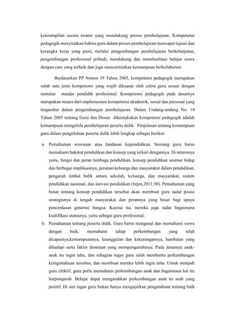 keterampilan secara teratur yang mendukung proses pembelajaran. Kompetensi
pedagogik menyiratkan bahwa guru dalam proses pembelajaran mencapai tujuan dan
kerangka kerja yang pasti, melalui pengembangan pembelajaran berkelanjutan,
pengembangan profesional pribadi, mendukung dan memfasilitasi belajar siswa
dengan cara yang terbaik dan juga mencerminkan kemampuan berkolaborasi.
Berdasarkan PP Nomor 19 Tahun 2005, kompetensi pedagogik merupakan
salah satu jenis kompetensi yang wajib dikuasai oleh calon guru sesuai dengan
tuntutan standar pendidik profesional. Kompetensi pedagogik pada dasarnya
merupakan muara dari implementasi kompetensi akademik, sosial dan personal yang
tergambar dalam pengembangan pembelajaran. Dalam Undang-undang No. 14
Tahun 2005 tentang Guru dan Dosen dikemukakan kompetensi pedagogik adalah
kemampuan mengelola pembelajaran peserta didik. Penjelasan tentang kemampuan
guru dalam pengelolaan peserta didik lebih lengkap sebagai berikut:
a. Pemahaman wawasan atau landasan kependidikan. Seorang guru harus
memahami hakikat pendidikan dan konsep yang terkait dengannya. Di antaranya
yaitu, fungsi dan peran lembaga pendidikan, konsep pendidikan seumur hidup
dan berbagai implikasinya, peranan keluarga dan masyarakat dalam pendidikan,
pengaruh timbal balik antara sekolah, keluarga, dan masyarakat, sistem
pendidikan nasional, dan inovasi pendidikan (Jejen,2011:30). Pemahaman yang
benar tentang konsep pendidikan tersebut akan membuat guru sadar posisi
strategisnya di tengah masyarakat dan perannya yang besar bagi upaya
pencerdasan generasi bangsa. Karena itu, mereka juga sadar bagaimana
kualifikasi statusnya, yaitu sebagai guru profesional.
b. Pemahaman tentang peserta didik. Guru harus mengenal dan memahami siswa
dengan baik, memahami tahap perkembangan yang telah
dicapainya,kemampuannya, keunggulan dan kekurangannya, hambatan yang
dihadapi serta faktor dominan yang mempengaruhinya. Pada dasarnya anak-
anak itu ingin tahu, dan sebagian tugas guru ialah membantu perkembangan
keingintahuan tersebut, dan membuat mereka lebih ingin tahu. Untuk menjadi
guru efektif, guru perlu memahami perkembangan anak dan bagaimana hal itu
berpengaruh. Belajar dapat mengarahkan perkembangan anak ke arah yang
positif. Di sini tugas guru bukan hanya mengajarkan pengetahuan tentang baik
 