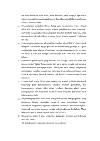 dan buruk,indah dan tidak indah, benar dan salah, tetapi berupaya agar siswa
mampu mengaplikasikan pengetahuannya dalam keseharian hidupnya di tengah
keluarga dan masyarakat.
c. Pengembangan kurikulum/silabus. Setiap guru menggunakan buku sebagai
bahan ajar. Buku pelajaran banyak tersedia, demikian pula buku penunjang.
Guru dapat mengadaptasi materi yang akan diajarkan dari buku-buku yang telah
distandardisasi oleh Dekdiknas, tepatnya Badan Standar Nasional Pendidikan
(BSNP).
d. Perancangan pembelajaran. Menurut Naegie dalam Jejen (2011:36), Guru efektif
mengatur kelas mereka dengan prosedur dan mereka menyiapkannya. Jika guru
memberitahu siswa sejak awal bagaimana guru mengharapkan mereka bersikap
dan belajar di kelas, guru menegaskan otoritasnya, maka siswa akan serius dalam
belajar.
e. Pelaksanaan pembelajaran yang mendidik dan dialogis. Pada anak-anak dan
remaja, inisiatif belajar harus muncul dari guru, karena mereka pada umunya
belum memahami pentingnya belajar. Maka guru harus mampu menyiapkan
pembelajaran yang bisa menarik rasa ingin tahu siswa, yaitu pembelajaran yang
menarik, menantang, dan tidak monoton, baik dari sisi kemasan maupun isi atau
materinya.
f. Evaluasi hasil belajar. Kesuksesan seorang guru sebagai pendidik profesional
tergantung pada pemahamannya terhadap penilaian pendidikan, dan
kemampuannya bekerja efektif dalam penilaian. Penilaian adalah proses
pemngumpulan dan pengolahan informasi untuk mengukur pencapaian hasil
belajar peserta didik.
g. Pengembangan peserta didik untuk mengaktualisasikan berbagai potensi yang
dmilikinya. Belajar merupakan proses di mana pengetahuan, konsep,
ketrampilan dan perilaku diperoleh, dipahami, diterapkan, dan dikembangkan.
Anak-anak mengetahui perasaan mereka melalui rekannya dan belajar. Maka
belajar merupakan proses kognitif, sosial, dan perilaku..
h. Berdasarkan uraian di atas, kompetensi pedagogik tercermin dari beberapa
indikator, yaitu :
1) pemahaman wawasan atau landasan kependidikan;
 