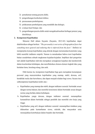 2) pemahaman tentang peserta didik;
3) pengembangan kurikulum/silabus;
4) perencanaan pembelajaran;
5) pelaksanaan pembelajaran yang mendidik dan dialogis;
6) evaluasi hasil belajar; dan
7) pengembangan peserta didik untuk mengaktualisasikan berbagai potensi yang
dimilikinya.
2. Kompetensi Kepribadian
Menurut Hall dalam Suyanto (Suyanto, 2013:42) kepribadian dapat
didefinisikan sebagai berikut: “The personality is not series of biographical facts but
something more general and enduring that is inferred from the facts”. Definisi ini
memperjelas konsep kepribadian yang abstrak dengan merumuskan konstruksi yang
lebih memiliki indikator empirik. Namun ia menekankan bahwa teori kepribadian
bukan sesederhana sebuah rangkuman kejadian-kejadian. Implikasi dari pengertian
tadi adalah kepribadian individu merupakan serangkaian kejadian dan karekteristik
dalam keseluruhan kehidupan, dan merefleksikan elemen-elemen tingkah laku yang
bertahan lama, berulang-ulang, dan unik.
Oleh karena itu, kompetensi kepribadian bagi guru merupakan kemampuan
personal yang mencerminkan kepribadian yang mantap, stabil, dewasa, arif,
berakhlak mulia dan berwibawa, dan dapat menjadi teladan bagi siswa. Secara rinci
subkompetensi kepribadian terdiri atas :
a. Kepribadian yang mantap dan stabil, dengan indikator esensial: bertindak sesuai
dengan norma hukum; dan memiliki konsistensi dalam bertindak sesuai dengan
norma yang berlaku dalam kehidupan.
b. Kepribadian yangn dewasa, dengan indikator esensial: menampilkan
kemandirian dalam bertindak sebagai pendidik dan memiliki etos kerja yang
tinggi.
c. Kepribadian yang arif, dengan indikator esensial: menampilkan tindakan yang
didasarkan pada kemanfaatan siswa, sekolah, dan masyarakat serta
menunjukkan keterbukaan dalam berpikir dan bertindak.
 