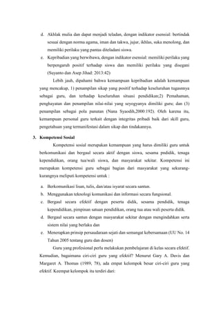 d. Akhlak mulia dan dapat menjadi teladan, dengan indikator esensial: bertindak
sesuai dengan norma agama, iman dan takwa, jujur, ikhlas, suka menolong, dan
memiliki perilaku yang pantas diteladani siswa.
e. Kepribadian yang berwibawa, dengan indikator esensial: memiliki perilaku yang
berpengaruh positif terhadap siswa dan memiliki perilaku yang disegani
(Suyanto dan Asep Jihad: 2013:42)
Lebih jauh, dipahami bahwa kemampuan kepribadian adalah kemampuan
yang mencakup, 1) penampilan sikap yang positif terhadap keseluruhan tugasnnya
sebagai guru, dan terhadap keseluruhan situasi pendidikan;2) Pemahaman,
penghayatan dan penampilan nilai-nilai yang seyogyanya dimiliki guru; dan (3)
penampilan sebagai pola panutan (Nana Syaodih,2000:192). Oleh karena itu,
kemampuan personal guru terkait dengan integritas pribadi baik dari skill guru,
pengetahuan yang termanifestasi dalam sikap dan tindakannya.
3. Kompetensi Sosial
Kompetensi sosial merupakan kemampuan yang harus dimiliki guru untuk
berkomunikasi dan bergaul secara aktif dengan siswa, sesama pndidik, tenaga
kependidikan, orang tua/wali siswa, dan masyarakat sekitar. Kompetensi ini
merupakan kompetensi guru sebagai bagian dari masyarakat yang sekurang-
kurangnya meliputi kompetensi untuk :
a. Berkomunikasi lisan, tulis, dan/atau isyarat secara santun.
b. Menggunakan teknologi komunikasi dan informasi secara fungsional.
c. Bergaul secara efektif dengan peserta didik, sesama pendidik, tenaga
kependidikan, pimpinan satuan pendidikan, orang tua atau wali peserta didik.
d. Bergaul secara santun dengan masyarakat sekitar dengan mengindahkan serta
sistem nilai yang berlaku dan
e. Menerapkan prinsip persaudaraan sejati dan semangat kebersamaan (UU No. 14
Tahun 2005 tentang guru dan dosen)
Guru yang profesional perlu melakukan pembelajaran di kelas secara efektif.
Kemudian, bagaimana ciri-ciri guru yang efektif? Menurut Gary A. Davis dan
Margaret A. Thomas (1989, 78), ada empat kelompok besar ciri-ciri guru yang
efektif. Keempat kelompok itu terdiri dari:
 