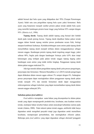 11
adalah berasal dari bulu ayam yang didapatkan dari TPA (Tempat Pemotongan
Ayam). Salah satu cara pengolahan tepung bulu ayam yakni fermentasi. Bulu
ayam yang berpotensi menjadi sumber protein pakan ternak adalah bulu ayam
yang memiliki kandungan protein kasar tinggi yang berkisar 85% sampai dengan
95% (Howie et al., 1996).
Tepung darah. Tepung darah adalah tepung yang berasal dari limbah
darah pada rumah potong hewan. Tepung darah dijadikan bahan pakan ternak
unggas dalam bentuk tepung melalui proses pembuatan secara fisik, biologi
ataupun kombinasi keduanya. Ketidakseimbangan asam amino pada tepung darah
menyebabkan tepung darah menjadi terbatas dalam menggunakannya sebagai
ransum unggas. Kandungan protein tepung darah tergolong sangat tinggi, yakni
sebesar 80%, begitu pula dengan kandungan lisinnya yaitu 6,9% akan tetapi
kekurangan yang terdapat pada pakan ternak unggas tepung daging yakni
kandungan asam amino yang todak terlalu lengkap. Penggunaan tepung darah
dalam pakan unggas maksimal 2%.
Ada tiga metode dalam pengolahan tepung darah yaitu proses pengeringan,
penyerapan dan fermentasi. Menurut Ramadhan et al. (2015) metode pengeringan
dapat dilakukan dalam ransum uggas sebesar 3% sampai dengan 6%. Sedangkan
proses penyerapan dapat meningkatkan dalam penggunaan tepung darah pakan
ternak menjadi 15% dan metode fermentasi darah dapat menggunakan
mikroorganisme sebagai inokolum yang dapat memanfaatkan tepung darah dalam
ransum unggas sebanyak 20%.
Imbuhan pakan (feed additive)
Feed additive merupakan suatu bahan yang dicampurkan ke dalam pakan
ternak yang dapat mempengaruhi produktivitas, kesehatan, atau keadaan nutrien
ternak, meskipun bahan tersebut bukan untuk mencukupi kebutuhan nutrien pada
ternak (Adams, 2000). Pada industri pakan ternak unggas, antibiotik tidak hanya
digunakan untuk mengobati penyakit tetapi juga digunakan untuk memelihara
kesehatan, mempercepat pertumbuhan, dan meningkatkan efisiensi pakan.
Beberapa jenis feed additive yang dapat digunakan sebagai alternatif pengganti
 