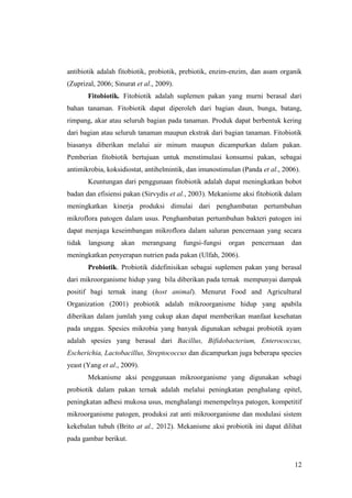12
antibiotik adalah fitobiotik, probiotik, prebiotik, enzim-enzim, dan asam organik
(Zuprizal, 2006; Sinurat et al., 2009).
Fitobiotik. Fitobiotik adalah suplemen pakan yang murni berasal dari
bahan tanaman. Fitobiotik dapat diperoleh dari bagian daun, bunga, batang,
rimpang, akar atau seluruh bagian pada tanaman. Produk dapat berbentuk kering
dari bagian atau seluruh tanaman maupun ekstrak dari bagian tanaman. Fitobiotik
biasanya diberikan melalui air minum maupun dicampurkan dalam pakan.
Pemberian fitobiotik bertujuan untuk menstimulasi konsumsi pakan, sebagai
antimikrobia, koksidiostat, antihelmintik, dan imunostimulan (Panda et al., 2006).
Keuntungan dari penggunaan fitobiotik adalah dapat meningkatkan bobot
badan dan efisiensi pakan (Sirvydis et al., 2003). Mekanisme aksi fitobiotik dalam
meningkatkan kinerja produksi dimulai dari penghambatan pertumbuhan
mikroflora patogen dalam usus. Penghambatan pertumbuhan bakteri patogen ini
dapat menjaga keseimbangan mikroflora dalam saluran pencernaan yang secara
tidak langsung akan merangsang fungsi-fungsi organ pencernaan dan
meningkatkan penyerapan nutrien pada pakan (Ulfah, 2006).
Probiotik. Probiotik didefinisikan sebagai suplemen pakan yang berasal
dari mikroorganisme hidup yang bila diberikan pada ternak mempunyai dampak
positif bagi ternak inang (host animal). Menurut Food and Agricultural
Organization (2001) probiotik adalah mikroorganisme hidup yang apabila
diberikan dalam jumlah yang cukup akan dapat memberikan manfaat kesehatan
pada unggas. Spesies mikrobia yang banyak digunakan sebagai probiotik ayam
adalah spesies yang berasal dari Bacillus, Bifidobacterium, Enterococcus,
Escherichia, Lactobacillus, Streptococcus dan dicampurkan juga beberapa species
yeast (Yang et al., 2009).
Mekanisme aksi penggunaan mikroorganisme yang digunakan sebagi
probiotik dalam pakan ternak adalah melalui peningkatan penghalang epitel,
peningkatan adhesi mukosa usus, menghalangi menempelnya patogen, kompetitif
mikroorganisme patogen, produksi zat anti mikroorganisme dan modulasi sistem
kekebalan tubuh (Brito at al., 2012). Mekanisme aksi probiotik ini dapat dilihat
pada gambar berikut.
 