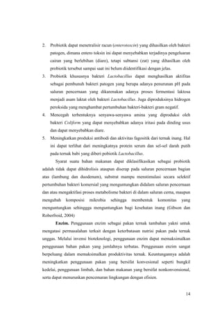 14
2. Probiotik dapat menetralisir racun (enterotoxcin) yang dihasilkan oleh bakteri
patogen, dimana entero toksin ini dapat menyebabkan terjadinya pengeluaran
cairan yang berlebihan (diare), tetapi subtansi (zat) yang dihasilkan oleh
probiotik tersebut sampai saat ini belum diidentifikasi dengan jelas.
3. Probiotik khususnya bakteri Lactobacillus dapat menghasilkan aktifitas
sebagai pembunuh bakteri patogen yang berupa adanya penurunan pH pada
saluran pencernaan yang dikarenakan adanya proses fermentasi laktosa
menjadi asam laktat oleh bakteri Lactobacillus. Juga diproduksinya hidrogen
peroksida yang menghambat pertumbuhan bakteri-bakteri gram negatif.
4. Mencegah terbentuknya senyawa-senyawa amina yang diproduksi oleh
bakteri Coliform yang dapat menyebabkan adanya iritasi pada dinding usus
dan dapat menyebabkan diare.
5. Meningkatkan produksi antibodi dan aktivitas fagositik dari ternak inang. Hal
ini dapat terlihat dari meningkatnya protein serum dan sel-sel darah putih
pada ternak babi yang diberi pobiotik Lactobacillus.
Syarat suatu bahan makanan dapat diklasifikasikan sebagai probiotik
adalah tidak dapat dihidrolisis ataupun diserap pada saluran pencernaan bagian
atas (lambung dan duodenum), substrat mampu menstimulasi secara selektif
pertumbuhan bakteri komersial yang menguntungkan didalam saluran pencernaan
dan atau mengaktifasi proses metabolisme bakteri di dalam saluran cerna, maupun
mengubah komposisi mikrobia sehingga membentuk komonitas yang
menguntungkan sehinggga menguntungkan bagi kesehatan inang (Gibson dan
Roberfroid, 2004)
Enzim. Penggunaan enzim sebagai pakan ternak tambahan yakni untuk
mengatasi permasalahan terkait dengan keterbatasan nutrisi pakan pada ternak
unggas. Melalui invensi bioteknologi, penggunaan enzim dapat memaksimalkan
penggunaan bahan pakan yang jumlahnya terbatas. Penggunaan enzim sangat
berpeluang dalam memaksimalkan produktivitas ternak. Keuntungannya adalah
meningkatkan penggunaan pakan yang bersifat konvesional seperti bungkil
kedelai, penggunaan limbah, dan bahan makanan yang bersifat nonkonvensional,
serta dapat menurunkan pencemaran lingkungan dengan efisien.
 