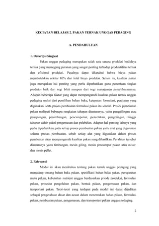 2
KEGIATAN BELAJAR 2. PAKAN TERNAK UNGGAS PEDAGING
A. PENDAHULUAN
1. Deskripsi Singkat
Pakan unggas pedaging merupakan salah satu sarana produksi budidaya
ternak yang memegang peranan yang sangat penting terhadap produktifitas ternak
dan efisiensi produksi. Pasalnya dapat diketahui bahwa biaya pakan
membutuhkan sekitar 80% dari total biaya produksi. Selain itu, kualitas pakan
juga merupakan hal penting yang perlu diperhatikan guna penentuan tingkat
produksi baik dari segi bibit maupun dari segi manajemen pemeliharaannya.
Adapun beberapa faktor yang dapat mempengaruhi kualitas pakan ternak unggas
pedaging mulai dari pemilihan bahan baku, ketepatan formulasi, peralatan yang
digunakan, serta proses pembuatan formulasi pakan itu sendiri. Proses pembuatan
pakan meliputi beberapa rangkaian tahapan diantaranya, yaitu penggilingan atau
penepungan, penimbangan, pencampuran, pencetakan, pengeringan, hingga
tahapan akhir yakni pengemasan dan pelebelan. Adapun hal penting lainnya yang
perlu diperhatikan pada setiap proses pembuatan pakan yaitu alat yang digunakan
selama proses pembuatan, sebab setiap alat yang digunakan dalam proses
pembuatan akan mempengaruhi kualitas pakan yang dihasilkan. Peralatan tersebut
diantaranya yaitu timbangan, mesin giling, mesin pencampur pakan atau mixer,
dan mesin pellet.
2. Relevansi
Modul ini akan membahas tentang pakan ternak unggas pedaging yang
mencakup tentang bahan baku pakan, spesifikasi bahan baku pakan, persyaratan
mutu pakan, kebutuhan nutrient unggas berdasarkan priode produksi, formulasi
pakan, prosedur pengolahan pakan, bentuk pakan, pengemasan pakan, dan
tranportasi pakan. Teori-teori yang terdapat pada modul ini dapat dijadikan
sebagai pengetahuan dasar dan acuan dalam menentukan bahan pakan, formulasi
pakan, pembuatan pakan, pengemasan, dan transportasi pakan unggas pedaging.
 