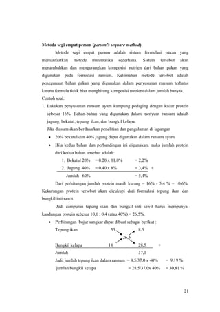 21
Metoda segi empat person (person’s sequare method)
Metode segi empat person adalah sistem formulasi pakan yang
memanfaatkan metode matematika sederhana. Sistem tersebut akan
menambahkan dan mengurangkan komposisi nutrien dari bahan pakan yang
digunakan pada formulasi ransum. Kelemahan metode tersebut adalah
penggunaan bahan pakan yang digunakan dalam penyusunan ransum terbatas
karena formula tidak bisa menghitung komposisi nutrient dalam jumlah banyak.
Contoh soal:
1. Lakukan penyusunan ransum ayam kampung pedaging dengan kadar protein
sebesar 16%. Bahan-bahan yang digunakan dalam menyusn ransum adalah
jagung, bekatul, tepung ikan, dan bungkil kelapa.
Jika diasumsikan berdasarkan penelitian dan pengalaman di lapangan
 20% bekatul dan 40% jagung dapat digunakan dalam ransum ayam
 Bila kedua bahan dan perbandingan ini digunakan, maka jumlah protein
dari kedua bahan tersebut adalah:
1. Bekatul 20% = 0.20 x 11.0% = 2,2%
2. Jagung 40% = 0.40 x 8% = 3,4% +
Jumlah 60% = 5,4%
Dari perhitungan jumlah protein masih kurang = 16% - 5,4 % = 10,6%.
Kekurangan protein tersebut akan dicukupi dari formulasi tepung ikan dan
bungkil inti sawit.
Jadi campuran tepung ikan dan bungkil inti sawit harus mempunyai
kandungan protein sebesar 10,6 : 0,4 (atau 40%) = 26,5%.
 Perhitungan bujur sangkar dapat dibuat sebagai berikut :
Tepung ikan 55 8,5
26,5
Bungkil kelapa 18 28,5 +
Jumlah 37,0
Jadi, jumlah tepung ikan dalam ransum = 8,5/37,0 x 40% = 9,19 %
jumlah bungkil kelapa = 28,5/37,0x 40% = 30,81 %
 
