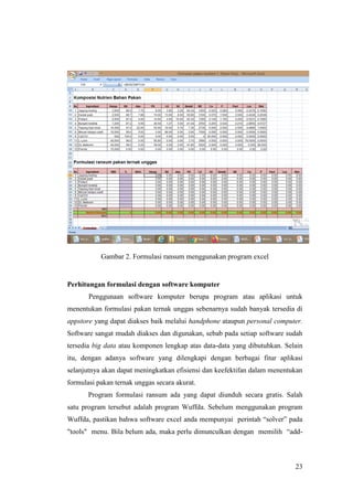 23
Gambar 2. Formulasi ransum menggunakan program excel
Perhitungan formulasi dengan software komputer
Penggunaan software komputer berupa program atau aplikasi untuk
menentukan formulasi pakan ternak unggas sebenarnya sudah banyak tersedia di
appstore yang dapat diakses baik melalui handphone ataupun personal computer.
Software sangat mudah diakses dan digunakan, sebab pada setiap software sudah
tersedia big data atau komponen lengkap atas data-data yang dibutuhkan. Selain
itu, dengan adanya software yang dilengkapi dengan berbagai fitur aplikasi
selanjutnya akan dapat meningkatkan efisiensi dan keefektifan dalam menentukan
formulasi pakan ternak unggas secara akurat.
Program formulasi ransum ada yang dapat diunduh secara gratis. Salah
satu program tersebut adalah program Wuffda. Sebelum menggunakan program
Wuffda, pastikan bahwa software excel anda mempunyai perintah “solver” pada
"tools" menu. Bila belum ada, maka perlu dimunculkan dengan memilih “add-
 