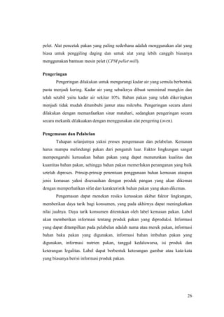 26
pelet. Alat pencetak pakan yang paling sederhana adalah menggunakan alat yang
biasa untuk penggiling daging dan untuk alat yang lebih canggih biasanya
menggunakan bantuan mesin pelet (CPM pellet mill).
Pengeringan
Pengeringan dilakukan untuk mengurangi kadar air yang semula berbentuk
pasta menjadi kering. Kadar air yang sebaiknya dibuat seminimal mungkin dan
telah setabil yaitu kadar air sekitar 10%. Bahan pakan yang telah dikeringkan
menjadi tidak mudah ditumbuhi jamur atau mikroba. Pengeringan secara alami
dilakukan dengan memanfaatkan sinar matahari, sedangkan pengeringan secara
secara mekanik dilakuakan dengan menggunakan alat pengering (oven).
Pengemasan dan Pelabelan
Tahapan selanjutnya yakni proses pengemasan dan pelabelan. Kemasan
harus mampu melindungi pakan dari pengaruh luar. Faktor lingkungan sangat
mempengaruhi kerusakan bahan pakan yang dapat menurunkan kualitas dan
kuantitas bahan pakan, sehingga bahan pakan memerlukan penanganan yang baik
setelah diproses. Prinsip-prinsip penentuan penggunaan bahan kemasan ataupun
jenis kemasan yakni disesuaikan dengan produk pangan yang akan dikemas
dengan memperhatikan sifat dan karakteristik bahan pakan yang akan dikemas.
Pengemasan dapat menekan resiko kerusakan akibat faktor lingkungan,
memberikan daya tarik bagi konsumen, yang pada akhirnya dapat meningkatkan
nilai jualnya. Daya tarik konsumen ditentukan oleh label kemasan pakan. Label
akan memberikan informasi tentang produk pakan yang diproduksi. Informasi
yang dapat ditampilkan pada pelabelan adalah nama atau merek pakan, informasi
bahan baku pakan yang digunakan, informasi bahan imbuhan pakan yang
digunakan, informasi nutrien pakan, tanggal kedaluwarsa, isi produk dan
keterangan legalitas. Label dapat berbentuk keterangan gambar atau kata-kata
yang biasanya berisi informasi produk pakan.
 