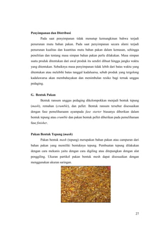 27
Penyimpanan dan Distribusi
Pada saat penyimpanan tidak menutup kemungkinan bahwa terjadi
penurunan mutu bahan pakan. Pada saat penyimpanan secara alami terjadi
penurunan kualitas dan kuantitas mutu bahan pakan dalam kemasan, sehingga
penelitian dan tentang masa simpan bahan pakan perlu dilakukan. Masa simpan
suatu produk ditentukan dari awal produk itu sendiri dibuat hingga jangka waktu
yang ditentukan. Sebaiknya masa penyimpanan tidak lebih dari batas waktu yang
ditentukan atau melebihi batas tanggal kadaluarsa, sebab produk yang tergolong
kadaluwarsa akan membahayakan dan menimbulan resiko bagi ternak unggas
pedaging.
G. Bentuk Pakan
Bentuk ransum unggas pedaging dikelompokkan menjadi bentuk tepung
(mash), remahan (crumble), dan pellet. Bentuk ransum tersebut disesuaikan
dengan fase pemeliharaann ayampada fase starter biasanya diberikan dalam
bentuk tepung atau crumble dan pakan bentuk pellet diberikan pada pemeliharaan
fase finisher.
Pakan Bentuk Tepung (mash)
Pakan bentuk mash (tepung) merupakan bahan pakan atau campuran dari
bahan pakan yang memiliki bentuknya tepung. Pembuatan tepung dilakukan
dengan cara mekanis yaitu dengan cara digiling atau ditepungkan dengan alat
penggiling. Ukuran partikel pakan bentuk mesh dapat disesuaikan dengan
menggunakan ukuran saringan.
Gambar 3. Pakan bentuk mash
Sumber: (Ross, 2018)
 