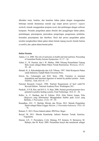 30
diketahui mutu, kualitas, dan kuantitas bahan pakan dengan menggunakan
beberapa metode diantaranya metode segi empat person (person’s sequare
method), metode menggunakan program excel, dan perhitungan dengan software
komputer. Prosedur pengolahan pakan dimulai dari penggilingan bahan pakan,
penimbangan, pencampuran, pencetakan, pengeringan, pengemasan, pelabelan,
kemudian penyimpanan dan distribusi. Hasil dari proses pengolahan pakan
tersebut menghasilkan bahan pakan dalam bentuk tepung (mash), bentuk butiran
(crumble), dan pakan dalam bentuk pellet.
Daftar Pustaka
Adams, C.A. 2000. The role of nutricines in health and total nutrition. Proceeding
of Australian Poultry Science Symposium. 12: 17 – 24.
Adiati, U., W. Puastuti, dan I. W. Mathus. 2004. Peluang Pemanfaatan Tepung
Bulu Ayam sebagai Bahan Pakan Ternak Ruminansia. Wartazoa, 14 (1) :
39 – 44
Hartadi, H., S. Reksohadiprodjo dan A.D. Tillman. 1997. Tabel Komposisi Pakan
untuk Indonesia. Gadjah Mada University Press .
Howie, Sa., Calsamiglin and M.D. Stern. 1996. Variation in ruminant
degradation and Intestinal digestion of animal by product protein . Anim.
Feed Sci . Tech. 63(1-4) : 1-7.
National Research Council. 1996. Nutrient Requirement of beef cattle71h
Revised Edition . National Academy Press. Washington, D.C.
Panda,K., S.V.R. Rao, and M.V.L. N. Raju. 2006. Natural growth promoters have
potential in poultry feeding systems. Feed Technology. 10.8: 23 – 26.
Rafles, A., E. Harahap, dan D. Febrina. 2016. Nilai Nutrisi Ampas Tebu
(Bagasse) yang difermentasi Menggunakan Starbio pada Level yang
Berbeda. J. Peternakan, 13 (2) : 59 – 65.
Ramadhan., R.F., Y. Marlida, Mirzah, dan Wizna. 2015. Metode Pengolahan
Darah sebagai Pakan Unggas: Review. J. Peternakan Indonesia, 17(1) : 63
– 76.
Ratnani, Y. 2013. Proses Industri pakan. IPB Press. Bogor
Rasyaf. M. 2011. Metode Kuantitatip. Industri Ransum Ternak. Kanisius.
Yogyakarta.
Sinurat, A.P., T. Purwadaria, I.A.K. Bintang, P.P. Ketaren, N. Bermawie, M.
Raharjo, dan M. Rizal. 2009. Pemanfatan kunyit dan temulawak sebagai
 