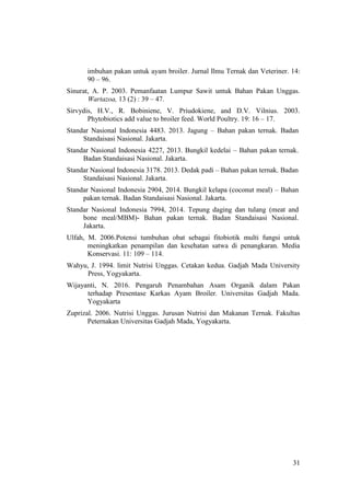 31
imbuhan pakan untuk ayam broiler. Jurnal Ilmu Ternak dan Veteriner. 14:
90 – 96.
Sinurat, A. P. 2003. Pemanfaatan Lumpur Sawit untuk Bahan Pakan Unggas.
Wartazoa, 13 (2) : 39 – 47.
Sirvydis, H.V., R. Bobiniene, V. Priudokiene, and D.V. Vilnius. 2003.
Phytobiotics add value to broiler feed. World Poultry. 19: 16 – 17.
Standar Nasional Indonesia 4483. 2013. Jagung – Bahan pakan ternak. Badan
Standaisasi Nasional. Jakarta.
Standar Nasional Indonesia 4227, 2013. Bungkil kedelai – Bahan pakan ternak.
Badan Standaisasi Nasional. Jakarta.
Standar Nasional Indonesia 3178. 2013. Dedak padi – Bahan pakan ternak. Badan
Standaisasi Nasional. Jakarta.
Standar Nasional Indonesia 2904, 2014. Bungkil kelapa (coconut meal) – Bahan
pakan ternak. Badan Standaisasi Nasional. Jakarta.
Standar Nasional Indonesia 7994, 2014. Tepung daging dan tulang (meat and
bone meal/MBM)- Bahan pakan ternak. Badan Standaisasi Nasional.
Jakarta.
Ulfah, M. 2006.Potensi tumbuhan obat sebagai fitobiotik multi fungsi untuk
meningkatkan penampilan dan kesehatan satwa di penangkaran. Media
Konservasi. 11: 109 – 114.
Wahyu, J. 1994. limit Nutrisi Unggas. Cetakan kedua. Gadjah Mada University
Press, Yogyakarta.
Wijayanti, N. 2016. Pengaruh Penambahan Asam Organik dalam Pakan
terhadap Presentase Karkas Ayam Broiler. Universitas Gadjah Mada.
Yogyakarta
Zuprizal. 2006. Nutrisi Unggas. Jurusan Nutrisi dan Makanan Ternak. Fakultas
Peternakan Universitas Gadjah Mada, Yogyakarta.
 