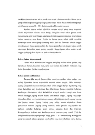 4
meskipun bahan tersebut bukan untuk mencukupi kebutuhan nutrien. Bahan pakan
yang diberikan pada unggas pedaging khususnya bahan pakan nabati mempunyai
porsi berkisar antara 90 - 94% dari seluruh total formulasi ransum.
Sumber protein nabati dijadikan sumber energi yang harus terpenuhi
dalam penyusunan ransum. Akan tetapi, sebagaian besar bahan pakan nabati
mengandung serat kasar tinggi, sedangkan ternak unggas mempunyai keterbatasan
dalam mencerna serat kasar. Selain itu bahan pakan nabati tidak memiliki
kandungan asam amino yang seimbang. Maka dari itu, formulasi ransum unggas
sebaiknya dari bahan pakan nabati dan bahan pakan hewani dengan tujuan untuk
memenuhi kebutuhan asam amino esensial. Bahan-bahan pakan untuk ternak
unggas pedaging akan dijelaskan pada uraian berikut ini.
Bahan Pakan Konvensional
Bahan pakan konvensional unggas pedaging adalah bahan pakan yang
bersal dari hewan, tanaman, ikan, serta hasil ikutan dari industri pertanian yang
lazim digunakan. Berikut penjelasannya:
Bahan pakan asal tanaman
Jagung (Zea mays). Jagung (Zea mays) merupakan bahan pakan yang
sering digunakan dalam penyusunan ransum ternak unggas. Pada umumnya
jagung yang akan dijadikan sebagai pakan ternak unggas berupa biji kering yang
telah dipisahkan dari tongkolnya dan dibersihkan. Jagung memiliki beberapa
kandungan diantaranya yakni karbohidrat sebagai sumber energi serat kasar
rendah sehingga jagung mudah dicerna oleh ternak unggas. Jagung yang dapat
digunakan dalam penyusunan ransum unggas, adalah jagung putih, jagung kuning,
dan jagung merah. Jagung kuning yang paling umum digunakan dalam
penyusunan ransum. Jagung kuning memiliki kadar protein yang rendah dan
defisien terhadap beberapa asam amino, terutama lysin dan triptofan.
Keunggulannya terletak pada kandungan serat kasarnya yang rendah (2%) dan
energi termetabolisnya yang sangat tinggi, yaitu 3370 - 3394 kkal/kg. Keunggulan
yang lain adalah adanya pigmen xanthophils yang menyebabkan warna kuning
 