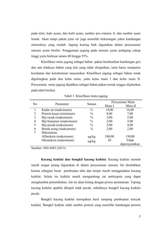 5
pada telur, kaki ayam, dan kulit ayam, sumber pro-vitamin A, dan sumber asam
lemak. Akan tetapi pakan jenis ini juga memiliki kekurangan yakni kandungan
mineralnya yang rendah. Jagung kuning baik digunakan dalam penyusunan
ransum ayam broiler. Penggunaan jagung pada ransum ayam pedaging cukup
tinggi yaitu berkisar antara 40 hingga 55%.
Klasifikasi mutu jagung sebagai bahan pakan berdasarkan kandungan gizi
dan ada tidaknya bahan yang lain yang tidak diinginkan, serta harus menjamin
kesehatan dan ketentraman masyarakat. Klasifikasi jagung sebagai bahan tenak
digolongkan pada dua kelas mutu, yaitu kelas mutu I dan kelas mutu II.
Persyaratan mutu jagung dijadikan sebagai bahan pakan ternak unggas dijabarkan
pada tabel berikut.
Tabel 1. Klasifikasi mutu jagung
No Parameter Satuan
Persyaratan Mutu
Mutu I Mutu II
1 Kadar air (maksimum) % 14,00 16,00
2 Protein kasar (minimum) % 8,00 7,00
3 Biji rusak (maksimum) % 3,00 5,00
4 Biji berjamur (maksimum) % 2,00 5,00
5 Biji pecah (maksimum) % 2,00 4,00
6 Benda asing (maksimum) % 2,00 2,00
7 Mikotoksin
Aflatoksin (maksimum)
Okratoksin (maksimum)
g/kg
g/kg
100,00
20
150,00
Tidak
dipersyaratkan
Sumber: SNI 4483 (2013)
Kacang kedelai dan bungkil kacang kedelai. Kacang kedelai mentah
masih sangat jarang digunakan di dalam penyusunan ransum. Ini disebabkan
karena sebagian besar pembuatan tahu dan tempe masih menggunakan kacang
kedelai. Selain itu kedelai masih mengandung zat antitrypsin yang dapat
menghambat pertumbuhan. Zat ini akan hilang dengan proses pemanasan. Tepung
kacang kedelai apabila dikepal tidak pecah, sebaliknya bungkil kacang kedelai
pecah.
Bungkil kacang kedelai merupakan hasil samping pembuatan minyak
kedelai. Bungkil kedelai ialah sumber protein yang memiliki kandungan protein
 