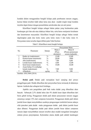 7
kendala dalam menggunakan bungkil kelapa pada pembuatan ransum unggas,
karena bahan tersebut tidah tahan lama atau akan mudah tengik tetapi kendala
tersebut dapat diatasi dengan penambahan antioksidan dan zat anti jamur.
Klasifikasi bungkil kelapa sebagai bahan pakan yang berdasarkan pada
kandungan gizi dan ada atau tidaknya bahan lain, serta harus menjamin kesehatan
dan ketentraman masyarakat. Klasifikasi bungkil kelapa sebagai bahan ternak
digolongkan pada dua kelas mutu yaitu kelas mutu I dan kelas mutu II.
Persyaratan mutu tersebut dapat dilihat pada Tabel berikut.
Tabel 3. Klasifikasi mutu bungkil kelapa
No Parameter Satuan
Persyaratan Mutu
Mutu I
(Prses
ekstraksi)
Mutu II
(Proses pemerasan
secara mekanik)
1 Kadar air (maksimum) % 12,00 12,00
2 Protein kasar (minimum) % 20,00 1800
3 Abu (maksimum) % 7,00 8,00
4 Lemak kasar (maksimum) % 6,00 12,00
5 Serat kasar (maksimum) % 14,00 16,00
6 Asam bebas (%) terhadap
lemak (maksimum) % 7,00 9,00
7 Aflatoksin µg/kg 50 100
Sumber: SNI 2904 (2014)
Dedak padi. Dedak padi merupakan hasil samping dari proses
penggilingan padi. Dedak dihasilkan dari penyosohan beras termasuk di dalamnya
lapisan kutikula dan sebagian kecil lembaga.
Apabila cara pengolahan padi baik maka dedak yang dihasilkan akan
banyak. Sebanyak 2,5% dedak halus dan 4% dedak kasar dapat dihasilkan dari
berat gabah kering. Penggunaan dedak padi dalam penyusunan ransum unggas
umumnya sampai 15% dari campuran konsentrat. Penggunaan dedak padi dalam
jumlah besar dapat menyebabkan susahnya pengosongan tombolok karena adanya
sifat pencahar pada dedak maka penggunaan dedak padi dalam jumlah besar
akan dibatasi. Penggunaan dedak padi dalam jumlah besar dalam campuran
ransum dapat menyebabkan ransum tersebut akan mudah mengalami ketengikan
selama proses penyimpanan. Kelemahan utama dedak padi adalah kandungan
 