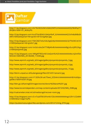 Modul Pendidikan Jarak Jauh Pendidikan Tinggi Kesehatan
12
Daftar
Gambar
http://1.bp.blogspot.com/-ASrT8cWGS2M/UG66I2NRYUI/AAAAAAAAAOQ/9bWhpYT-
dhQ8/s1600/101_4636.JPG
http://3.bp.blogspot.com/-kcxSTdu9DdU/UkKyH9oP_XI/AAAAAAAAGCA/h46dN8icB-
sM/s1600/pelayanan+kb+gratis+di+Dungaliyo.jpg
http://3.bp.blogspot.com/-T5ECZ82TxKo/UkLEigQs9yI/AAAAAAAAGCQ/Tfv03ICn61E/
s1600/pelayanan+kb+gratis1.jpg
http://2.bp.blogspot.com/-ImSd-slAxZ4/T7XBjAlIv8I/AAAAAAAAABg/sEuUjRfU2kg/
s1600/posyandu.jpg
http://3.bp.blogspot.com/-MKgWT902xhE/UwQckYEzhZI/AAAAAAAAAbc/sj5mf5A-
NOU4/s1600/IMG_20140208_112540.jpg
http://www.aipmnh.org/web_id/images/gallery/posyandu/posyandu_3.jpg
http://www.aipmnh.org/web_id/images/gallery/posyandu/posyandu_4.jpg
http://www.aipmnh.org/web_id/images/gallery/posyandu/posyandu_19.jpg
http://kknm.unpad.ac.id/kudangwangi/files/2014/01/senam2.jpg
http://2.bp.blogspot.com/-F13D9c5R-ak/T0w4_2OD4mI/AAAAAAAAAH8/Hz60ps-
jqX9k/s1600/Foto0139.jpg
http://bkn.go.id/kanreg03/images/stories/donor%20darah%201.jpg
http://www.koranindependen.com/wp-content/uploads/2015/02/IMG_3588.jpg
http://rsalramelan.tnial.mil.id/media/ugd/recover-room.jpg
http://3.bp.blogspot.com/-cS-n7cJx0T8/UXYxmb1S3cI/AAAAAAAAAxg/LGfn1L52e84/
s1600/desa+siaga+6.JPG
https://puskesmassungkai.files.wordpress.com/2012/12/img_0753.jpg
 