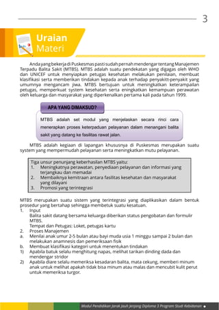 Modul Pendidikan Jarak Jauh Jenjang Diploma 3 Program Studi Kebidanan
3
Uraian
Materi
	 AndayangbekerjadiPuskesmaspastisudahpernahmendengartentangManajemen
Terpadu Balita Sakit (MTBS). MTBS adalah suatu pendekatan yang digagas oleh WHO
dan UNICEF untuk menyiapkan petugas kesehatan melakukan penilaian, membuat
klasifikasi serta memberikan tindakan kepada anak terhadap penyakitt-penyakit yang
umumnya mengancam jiwa. MTBS bertujuan untuk meningkatkan keterampailan
petugas, memperkuat system kesehatan serta eningkatkan kemampuan perawatan
oleh keluarga dan masyarakat yang diperkenalkan pertama kali pada tahun 1999.
MTBS adalah set modul yang menjelaskan secara rinci cara
menerapkan proses keterpaduan pelayanan dalam menangani balita
sakit yang datang ke fasilitas rawat jalan.
APA YANG DIMAKSUD?
	 MTBS adalah kegiaan di lapangan khususnya di Puskesmas merupakan suatu
system yang mempermudah pelayanan serta meningkatkan mutu pelayanan.
Tiga unsur penunjang keberhasilan MTBS yaitu:
1.	 Meningkatnya perawatan, penyediaan pelayanan dan informasi yang 	
	 terjangkau dan memadai
2.	 Membaiknya kemitraan antara fasilitas kesehatan dan masyarakat 	
	 yang dilayani
3.	 Promosi yang terintegrasi
MTBS merupakan suatu sistem yang terintegrasi yang diaplikasikan dalam bentuk
prosedur yang bertahap sehingga membetuk suatu kesatuan.
1.	Input
	 Balita sakit datang bersama keluarga diberikan status pengobatan dan formulir 	
	MTBS.
	 Tempat dan Petugas: Loket, petugas kartu
2.	 Proses Manajemen
a.	 Menilai anak umur 2-5 bulan atau bayi muda usia 1 minggu sampai 2 bulan dan 	
	 melakukan anamnesis dan pemeriksaan fisik
b.	 Membuat klasifikasi kategori untuk menentukan tindakan
1)	 Apabila batuk selalu menghitung napas, melihat tarikan dinding dada dan 		
	 mendengar stridor
2)	 Apabila diare selalu memeriksa kesadaran balita, mata cekung, memberi minum 	
	 anak untuk melihat apakah tidak bisa minum atau malas dan mencubit kulit perut 	
	 untuk memeriksa turgor.
 