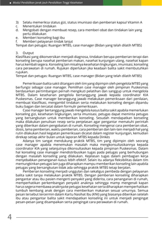 Modul Pendidikan Jarak Jauh Pendidikan Tinggi Kesehatan
4
3)	 Selalu memeriksa status gizi, status imunisasi dan pemberian kapsul Vitamin A
c.	 Menentukan tindakan
d.	 Mengobati dengan membuat resep, cara memberi obat dan tindakan lain yang 		
	 perlu dilakukan
e.	 Memberi konseling bagi ibu
f.	 Memberi pelayanan tindak lanjut
Tempat dan petugas: Ruangan MTBS, case manager (Bidan yang telah dilatih MTBS)
3.	Output
Klasifikasi yang dikonversikan menjadi diagnosa, tindakan berupa pemberian terapi dan
konseling berupa nasehat pemberian makan, nasehat kunjungan ulang, nasehat kapan
harus kembali segera. Konseling lain misalnya kesehatan lingkungan, imunisasi, konseling
cara perawatan di rumah. Rujukan diperlukan jika keadaan balita sakit membutuhkan
rujukan.
Tempat dan petugas: Ruangan MTBS, case manager (Bidan yang telah dilatih MTBS)
	 Pemeriksaan balita sakit ditangani oleh tim yang dipimpin oleh pengelola MTBS yang
berfungsi sebagai case manager. Pemilihan case manager oleh pimpinan Puskesmas
berdasarkan pertimbangan pernah mengikuti pelatihan dan sanggup untuk mengelola
MTBS. Dalam keseharian pengelola bertanggung jawab kepada coordinator KIA
Puskesmas. Case manager beranggung jawab melakukan pemeriksaan dari penilaian,
membuat klasifikasi, mengambil tindakan serta melakukan konseling dengan dipandu
buku bagan dan tercatat dalam formulir pemeriksaan.
	 Case manager bertanggung jawab mengelola kasus balita sakit apabila memerlukan
konseling gizi, kesehatan lingkungan, serta imunisasi, petugas dapat meminta petugas
yang bersangkutan untuk memberikan konseling. Sesudah mendapatkan konseling
maka dilakukan penulisan resep serta penjelasan agar pengantar mematuhi perintah
yang diberikan dalam pengobatan di rumah. Konseling mengenai cara pemberian obat,
dosis, lama pemberian, waktu pemberian, cara pemberian dan lain-lain menjadi hal yang
rutin dilakukan.hasil kegiatan pemeriksaan dicatat dalam register kunjungan, kemudian
direkap setiap akhir bulan untuk laporan MTBS kepada Dinkes
	 Adanya tim sangat mendukung praktik MTBS, tim yang dipimpin oleh seorang
case manager apabila menemukan masalah maka mengkonsultasikannya kepada
coordinator KIA yang selanjutnya dikonsultasikan kepada pimpinan Puskesmas. Dalam
hal konseling case manager mendistribusikan tugas pada petugas yang berhubungan
dengan masalah konseling yang dilakukan. Kejelasan tugas dalam pembagian kerja
menyebabkan penanganan kasus lebih efektif. Selain itu adanya fleksibilitas dalam tim
memungkinkan petugas lain juga diharapkan mampu memberikan konseling lain apabila
petugas yang bersangkutan tidak ada sehingga praktik MTBS tetap berjalan.
	 Pemberian konseling menjadi unggulan dan sekaligus pembeda dengan pelayanan
balita sakit tanpa melakukan praktik MTBS. Dengan pemberian konseling diharapkan
pengantar atau ibu pasien mengerti penyakit yang diderita, cara penanganan di rumah,
memperhatikan perkembangan penyakit anaknya sehingga mamp mengenali kapan
harussegeramembawaanaknyakepetugaskesehatansertadiharapkanmemperhatikan
tumbuh kembang anak dengan cara memberikan makanan sesuai umurnya. Semua
pesan tersebut tercermin dalam Kartu Nasihat Ibu (KNI) yang biasanya diberikan setelah
ibu atau pengantar balita sakit mendapatkan konseling ini untuk menjadi pengingat
pesan-pesan yang disampaikan serta pengingat cara perawatan di rumah.
 