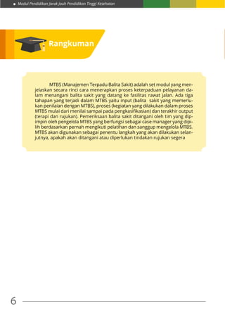 Modul Pendidikan Jarak Jauh Pendidikan Tinggi Kesehatan
6
Rangkuman
			 MTBS (Manajemen Terpadu Balita Sakit) adalah set modul yang men-
jelaskan secara rinci cara menerapkan proses keterpaduan pelayanan da-
lam menangani balita sakit yang datang ke fasilitas rawat jalan. Ada tiga
tahapan yang terjadi dalam MTBS yaitu input (balita sakit yang memerlu-
kan penilaian dengan MTBS), proses (kegiatan yang dilakukan dalam proses
MTBS mulai dari menilai sampai pada pengkasifikasian) dan terakhir output
(terapi dan rujukan). Pemeriksaan balita sakit ditangani oleh tim yang dip-
impin oleh pengelola MTBS yang berfungsi sebagai case manager yang dipi-
lih berdasarkan pernah mengikuti pelatihan dan sanggup mengelola MTBS.
MTBS akan digunakan sebagai penentu langkah yang akan dilakukan selan-
jutnya, apakah akan ditangani atau diperlukan tindakan rujukan segera
 