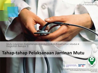 Semester 02
Prodi Kebidanan

Mutu Layanan Kebidanan dan Kebijakan Kesehatan Modul 4
Kegiatan Belajar 3

Tahap-tahap Pelaksanaan Jaminan Mutu

Badan Pengembangan dan Pemberdayaan Sumber Daya Manusia
Pusat Pendidikan dan Pelatihan Tenaga Kesehatan
Jakarta 2013

 
