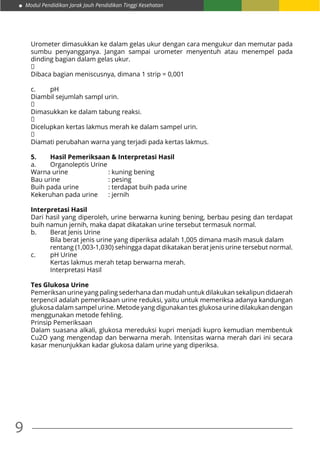 9
Modul Pendidikan Jarak Jauh Pendidikan Tinggi Kesehatan
Urometer dimasukkan ke dalam gelas ukur dengan cara mengukur dan memutar pada
sumbu penyangganya. Jangan sampai urometer menyentuh atau menempel pada
dinding bagian dalam gelas ukur.
↓
Dibaca bagian meniscusnya, dimana 1 strip = 0,001
c.	pH
Diambil sejumlah sampl urin.
↓
Dimasukkan ke dalam tabung reaksi.
↓
Dicelupkan kertas lakmus merah ke dalam sampel urin.
↓
Diamati perubahan warna yang terjadi pada kertas lakmus.
5.	 Hasil Pemeriksaan & Interpretasi Hasil
a.	 Organoleptis Urine
Warna urine 		 : kuning bening
Bau urine 			 : pesing
Buih pada urine 		 : terdapat buih pada urine
Kekeruhan pada urine 	 : jernih
Interpretasi Hasil
Dari hasil yang diperoleh, urine berwarna kuning bening, berbau pesing dan terdapat
buih namun jernih, maka dapat dikatakan urine tersebut termasuk normal.
b.	 Berat Jenis Urine
	 Bila berat jenis urine yang diperiksa adalah 1,005 dimana masih masuk dalam 	
	 rentang (1,003-1,030) sehingga dapat dikatakan berat jenis urine tersebut normal.
c.	 pH Urine
	 Kertas lakmus merah tetap berwarna merah.
	 Interpretasi Hasil
Tes Glukosa Urine
Pemeriksan urine yang paling sederhana dan mudah untuk dilakukan sekalipun didaerah
terpencil adalah pemeriksaan urine reduksi, yaitu untuk memeriksa adanya kandungan
glukosa dalam sampel urine. Metode yang digunakan tes glukosa urine dilakukan dengan
menggunakan metode fehling.
Prinsip Pemeriksaan
Dalam suasana alkali, glukosa mereduksi kupri menjadi kupro kemudian membentuk
Cu2O yang mengendap dan berwarna merah. Intensitas warna merah dari ini secara
kasar menunjukkan kadar glukosa dalam urine yang diperiksa.
 