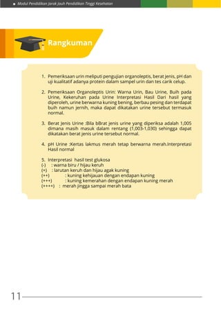 11
Modul Pendidikan Jarak Jauh Pendidikan Tinggi Kesehatan
Rangkuman
1.	 Pemeriksaan urin meliputi pengujian organoleptis, berat jenis, pH dan
uji kualitatif adanya protein dalam sampel urin dan tes carik celup.
2.	Pemeriksaan Organoleptis Urin: Warna Urin, Bau Urine, Buih pada
Urine, Kekeruhan pada Urine Interpretasi Hasil Dari hasil yang
diperoleh, urine berwarna kuning bening, berbau pesing dan terdapat
buih namun jernih, maka dapat dikatakan urine tersebut termasuk
normal.
3.	 Berat Jenis Urine :Bila bBrat jenis urine yang diperiksa adalah 1,005
dimana masih masuk dalam rentang (1,003-1,030) sehingga dapat
dikatakan berat jenis urine tersebut normal.
4.	 pH Urine :Kertas lakmus merah tetap berwarna merah.Interpretasi
Hasil normal
5.	 Interpretasi hasil test glukosa
(-)	 : warna biru / hijau keruh
(+) 	 : larutan keruh dan hijau agak kuning
(++)	 : kuning kehijauan dengan endapan kuning
(+++)	 : kuning kemerahan dengan endapan kuning merah
(++++) : merah jingga sampai merah bata
 