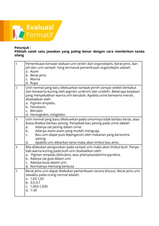 Evaluasi
Formatif
Petunjuk :
Pilihlah salah satu jawaban yang paling benar dengan cara membrikan tanda
silang
1 Pemeriksaan kimiawi sediaan urin terdiri dari organoleptis, berat jenis, dan
pH dari urin sampel. Yang termasuk pemeriksaan organoleptis adalah:
a.	Asam
b.	 Berat jenis
c.	Warna
d.	Rupa
2 Urin normal yang baru dikeluarkan tampak jernih sampai sedikit berkabut
dan berwarna kuning oleh pigmen urokrom dan urobilin. Beberapa keadaan
yang menyebabkan warna urin berubah. Apabila urine berwarna merah,
disebabkan oleh:
a.	 Pigmen empedu.
b.	Fenotiazin.
c.	Bilirubin
d.	 Hemoglobin, mioglobin.
3 Urin normal yang baru dikeluarkan pada umumnya tidak berbau keras, atau
biasa disebut berbau pesing. Penyebab bau pesing pada urine adalah
a.	 Adanya zat pesing dalam urine
b.	 Adanya asam-asam yang mudah menguap.
c.	 Bau urin dapat pula dipengaruhi oleh makanan yang beraroma
pesing.
d.	 Apabila urin dibiarkan lama maka akan timbul bau amis.
4 Bila dilakukan pengocokan pada sampel urin maka akan timbul buih. Penye-
bab warna kuning pada buih urin disebabkan oleh:
a.	 Pigmen empedu (bilirubin), atau phenylazodamino-pyridine.
b.	 Adanya zat gula dalam urin
c.	 Adanya busa dalam urin
d.	 Normalnya memang berbusa
5 Berat jenis urin dapat dilakukan pemeriksaan secara khusus. Berat jenis urin
sewaktu pada orang normal adalah:
a.	1,03-1,05
b.	3,5-3,7
c.	1,003-1,030.
d.	1-30
 