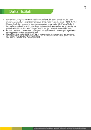 2
Modul Pendidikan Jarak Jauh Jenjang Diploma 3 Program Studi Kebidanan
Daftar Istilah
•	 Urinomter: Merupakan hidrometer untuk penentuan berat jenis dari urine dan
ditera khusus untuk penentuan tersebut. Urinometer memiliki skala 1.0000-1.0060
(tiga desimal) dan umumnya dipergunakan pada temperatur 60oF atau 15,5 oC.
•	 Hemoglobin: Adalah protein yang kaya akan zat besi. Merupakan yang mengisi ba-
gian inti dari sel darah merah. Dapat diukur dengan pemeriksaan sederhana.
•	 Fiksasi: Tindakan untuk membuat bagian alat atau sesuatu tidak dapat digerakkan,
sehingga menjadikan posisinya stabil.
•	 Fehling: Reagen yang digunakan untuk memeriksa kandungan gula dalam urine.
Ada 2 jenis yaitu fehling A dan fehling B
 