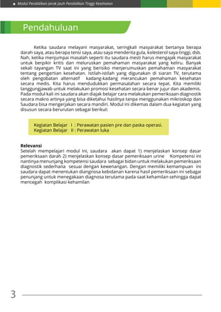 3
Modul Pendidikan Jarak Jauh Pendidikan Tinggi Kesehatan
Pendahuluan
	 Ketika saudara melayani masyarakat, seringkali masyarakat bertanya berapa
darah saya, atau berapa tensi saya, atau saya menderita gula, kolesterol saya tinggi, dsb.
Nah, ketika menjumpai masalah seperti itu saudara mesti harus mengajak masyarakat
untuk berpikir kritis dan meluruskan pemahaman masyarakat yang keliru. Banyak
sekali tayangan TV saat ini yang berisiko menjerumuskan pemahaman masyarakat
tentang pengertian kesehatan. Istilah-istilah yang digunakan di siaran TV, terutama
oleh pengobatan alternatif kadang-kadang merancukan pemahaman kesehatan
secara medis. Kita harus mendudukkan permasalahan secara tepat. Kita memiliki
tanggungjawab untuk melakukan promosi kesehatan secara benar jujur dan akademis.
Pada modul kali ini saudara akan diajak belajar cara melakukan pemeriksaan diagnostik
secara makro artinya yang bisa diketahui hasilnya tanpa menggunakan mikroskop dan
Saudara bisa mengerjakan secara mandiri. Modul ini dikemas dalam dua kegiatan yang
disusun secara berurutan sebagai berikut:
	 Kegiatan Belajar I : Perawatan pasien pre dan paska operasi.
	 Kegiatan Belajar II : Perawatan luka
Relevansi
Setelah mempelajari modul ini, saudara akan dapat 1) menjelaskan konsep dasar
pemeriksaan darah 2) menjelaskan konsep dasar pemeriksaan urine Kompetensi ini
nantinya menunjang kompetensi saudara sebagai bidan untuk melakukan pemeriksaan
diagnostik sederhana sesuai dengan kewenangan. Dengan memiliki kemampuan ini
saudara dapat menentukan diangnosa kebidanan karena hasil pemeriksaan ini sebagai
penunjang untuk menegakaan diagnosa terutama pada saat kehamilan sehingga dapat
mencegah komplikasi kehamilan
 