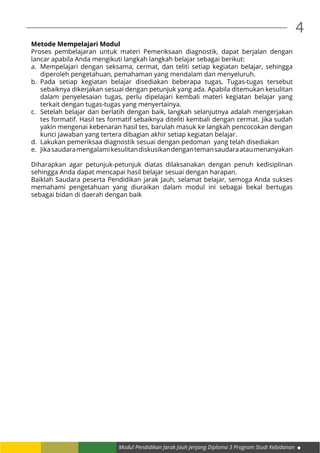 4
Modul Pendidikan Jarak Jauh Jenjang Diploma 3 Program Studi Kebidanan
Metode Mempelajari Modul
Proses pembelajaran untuk materi Pemeriksaan diagnostik, dapat berjalan dengan
lancar apabila Anda mengikuti langkah langkah belajar sebagai berikut:
a.	 Mempelajari dengan seksama, cermat, dan teliti setiap kegiatan belajar, sehingga
diperoleh pengetahuan, pemahaman yang mendalam dan menyeluruh.
b.	Pada setiap kegiatan belajar disediakan beberapa tugas, Tugas-tugas tersebut
sebaiknya dikerjakan sesuai dengan petunjuk yang ada. Apabila ditemukan kesulitan
dalam penyelesaian tugas, perlu dipelajari kembali materi kegiatan belajar yang
terkait dengan tugas-tugas yang menyertainya.
c.	 Setelah belajar dan berlatih dengan baik, langkah selanjutnya adalah mengerjakan
tes formatif. Hasil tes formatif sebaiknya diteliti kembali dengan cermat. Jika sudah
yakin mengenai kebenaran hasil tes, barulah masuk ke langkah pencocokan dengan
kunci jawaban yang tertera dibagian akhir setiap kegiatan belajar.
d.	 Lakukan pemeriksaa diagnostik sesuai dengan pedoman yang telah disediakan
e.	 Jikasaudaramengalamikesulitandiskusikandengantemansaudaraataumenanyakan
Diharapkan agar petunjuk-petunjuk diatas dilaksanakan dengan penuh kedisiplinan
sehingga Anda dapat mencapai hasil belajar sesuai dengan harapan.
Baiklah Saudara peserta Pendidikan jarak Jauh, selamat belajar, semoga Anda sukses
memahami pengetahuan yang diuraikan dalam modul ini sebagai bekal bertugas
sebagai bidan di daerah dengan baik
 