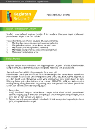 5
Modul Pendidikan Jarak Jauh Pendidikan Tinggi Kesehatan
Kegiatan
Belajar 2
PEMERIKSAAN URINE
Setelah mempelajari kegiatan belajar 2 ini saudara diharapka dapat melakukan
pemeriksaan ampel urine dan reduksi
Tujuan Pembelajaran khusus saudara diharapkan mampu
1.	 Menjelaskan pengertian pemeriksaan sampel urine
2.	 Menyebutkan tujuan pemeriksaan sampel urine
3.	 Melakukan prosedur pemeriksaan urine
4.	 Membaca hasil pemeriksaan dan Interpretasi hasil
5.	 Melakukan test glukosa urine
Kegiatan belajar ini akan dibahas tentang pengertian , tujuan , prosedur pemeriksaan
sampel urine, Hasil pemeriksaan dan interpretsi hasil sera test glikosa urine
Pemeriksaan Sampel Urin (Organoleptis, Berat Jenis, pH)
Pemeriksaan urin dapat dilakukan secara makroskopis dan pemeriksaan sederhana.
Pemeriksaan makroskopis urine meliputi volume urine, bau, buih, warna, kejernihan,
pH, dan berat jenis. Banyaknya urine yang dikeluarkan oleh ginjal dalam 24 jam.
Dihitung dalam gelas ukur. Volume urine normal : 1200-1500 ml/24 jam. Volume urine
masingmasing orang bervariasi tergantung pada luas permukaan tubuh, pemakaian
cairan, dan kelembapan udara / penguapan.
1.	Pengertian
Yang dimaksud dengan pemeriksaan sampel urine disini adalah pemeriksaan
sederhana yang dapat dilakukan oleh petugas untuk mengnalisa organoleptis, berat
jenis dan pH dari sampel urin pasien.
2.	 Tujuan pemeriksaan sampel urin ini adalah: Untuk mengetahui organoleptis, berat
jenis, dan pH dari urin sampel.
Tujuan Pembelajaran Umum
Pokok Materi
 