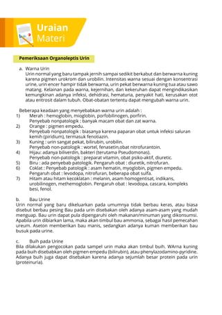 Uraian
Materi
Pemeriksaan Organoleptis Urin
a.	 Warna Urin
Urin normal yang baru tampak jernih sampai sedikit berkabut dan berwarna kuning
karena pigmen urokrom dan urobilin. Intensitas warna sesuai dengan konsentrasi
urine, urin encer hampir tidak berwarna, urin pekat berwarna kuning tua atau sawo
matang. Kelainan pada warna, kejernihan, dan kekeruhan dapat mengindikasikan
kemungkinan adanya infeksi, dehidrasi, hematuria, penyakit hati, kerusakan otot
atau eritrosit dalam tubuh. Obat-obatan tertentu dapat mengubah warna urin.
Beberapa keadaan yang menyebabkan warna urin adalah :
1)	 Merah : hemoglobin, mioglobin, porfobilinogen, porfirin.
	 Penyebab nonpatologik : banyak macam obat dan zat warna.
2)	 Orange : pigmen empedu.
	 Penyebab nonpatologik : biasanya karena paparan obat untuk infeksi saluran 	
	 kemih (piridium), termasuk fenotiazin.
3)	 Kuning : urin sangat pekat, bilirubin, urobilin.
	 Penyebab non-patologik : wortel, fenasetin,obat nitrofurantoin.
4)	 Hijau: adanya biliverdin, bakteri (terutama Pseudomonas).
	 Penyebab non-patologik : preparat vitamin, obat psiko-aktif, diuretic.
5)	 Biru : ada penyebab patologik. Pengaruh obat : diuretik, nitrofuran.
6)	 Coklat : Penyebab patologik : asam hematin, myoglobin, pigmen empedu. 		
	 Pengaruh obat : levodopa, nitrofuran, beberapa obat sulfa.
7)	 Hitam atau hitam kecoklatan : melanin, asam homogentisat, indikans, 			
	 urobilinogen, methemoglobin. Pengaruh obat : levodopa, cascara, kompleks 		
	 besi, fenol.
b.	 Bau Urine
Urin normal yang baru dikeluarkan pada umumnya tidak berbau keras, atau biasa
disebut berbau pesing Bau pada urin disebakan oleh adanya asam-asam yang mudah
menguap. Bau urin dapat pula dipengaruhi oleh makanan/minuman yang dikonsumsi.
Apabila urin dibiarkan lama, maka akan timbul bau ammonia, sebagai hasil pemecahan
ureum. Aseton memberikan bau manis, sedangkan adanya kuman memberikan bau
busuk pada urine.
c.	 Buih pada Urine
Bila dilakukan pengocokan pada sampel urin maka akan timbul buih. WArna kuning
pada buih disebabkan oleh pigmen empedu (bilirubin), atau phenylazodamino-pyridine.
Adanya buih juga dapat disebakan karena adanya sejumlah besar protein pada urin
(proteinuria).
 